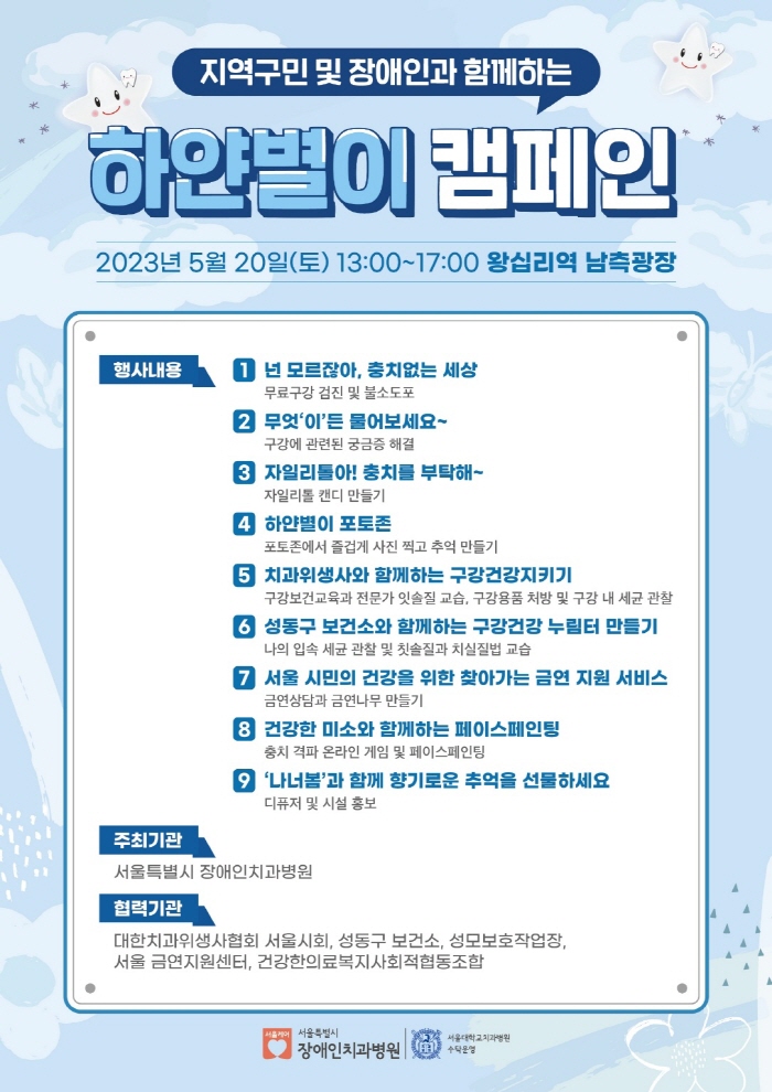 지역구민 및 장애인과 함께하는
        하얀별이 캠페인
        2023년 5월 20일(토) 13:00 ~ 17:00 왕십리역 남측광장
        행사내용
        1. 넌 모르잖아, 충치없는 세상 : 무료구강 검진 및 불소도포
        2. 무엇'이'든 물어보세요~ : 구강에 관련된 궁금증 해결
        3. 자일리톨아! 충치를 부탁해~ : 자이리톨 캔디 만들기
        4. 하얀별이 포토존 : 포토존에서 즐겁게 사진 찍고 추억 만들기
        5. 치과위생사와 함께하는 구강건강지키기 : 구강보건교육과 전문가 잇솔질 교습, 구강용품 처방 및 구강 내 세균 관찰
        6. 성동구 보건소와 함께하는 구강건강 누림터 만들기 : 나의 입속 세균 관찰 및 칫솔질과 치실질법 교습
        7. 서울 시민의 건강을 위한 찾아가는 금연 지원 서비스 : 금연상담과 금연나무 만들기
        8. 건강한 미소와 함께하는 페이스페인팅 : 충치 격파 온라인 게임 및 페이스페인팅
        9.'나너봄'과 함께 향기로운 추억을 선물하세요 : 디퓨저 및 시설 홍보
        주최기관 
        서울특별시 장애인치과병원
        협력기관
        대한치과위생사협회 서울시회, 성동구 보건소, 성모보호작업장, 서울 금연지원센터, 건강한의료복지사회적협동조합