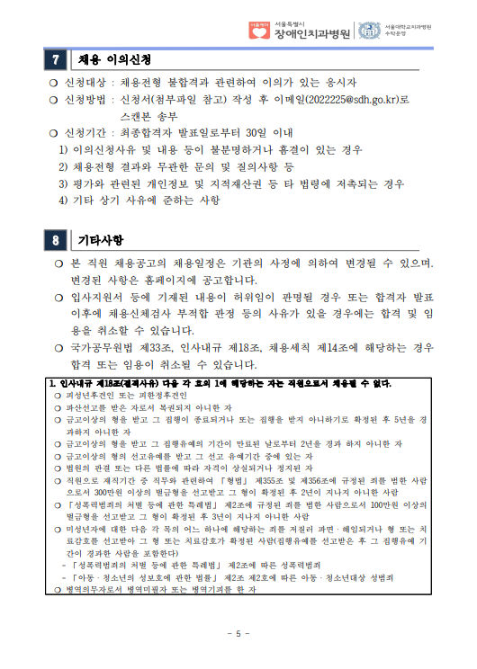 7 채용 이의신청
❍ 신청대상 : 채용전형 불합격과 관련하여 이의가 있는 응시자
❍ 신청방법 : 신청서(첨부파일 참고) 작성 후 이메일(2022225@sdh.go.kr)로
스캔본 송부
❍ 신청기간 : 최종합격자 발표일로부터 30일 이내
 1) 이의신청사유 및 내용 등이 불분명하거나 흠결이 있는 경우
 2) 채용전형 결과와 무관한 문의 및 질의사항 등
 3) 평가와 관련된 개인정보 및 지적재산권 등 타 법령에 저촉되는 경우
 4) 기타 상기 사유에 준하는 사항
8 기타사항
 ❍ 본 직원 채용공고의 채용일정은 기관의 사정에 의하여 변경될 수 있으며. 변경된 사항은 홈페이지에 공고합니다. ❍ 입사지원서 등에 기재된 내용이 허위임이 판명될 경우 또는 합격자 발표
이후에 채용신체검사 부적합 판정 등의 사유가 있을 경우에는 합격 및 임
용을 취소할 수 있습니다. ❍ 국가공무원법 제33조, 인사내규 제18조, 채용세칙 제14조에 해당하는 경우
합격 또는 임용이 취소될 수 있습니다. 1. 인사내규 제18조(결격사유) 다음 각 호의 1에 해당하는 자는 직원으로서 채용될 수 없다. ❍ 피성년후견인 또는 피한정후견인
❍ 파산선고를 받은 자로서 복권되지 아니한 자
❍ 금고이상의 형을 받고 그 집행이 종료되거나 또는 집행을 받지 아니하기로 확정된 후 5년을 경
과하지 아니한 자
❍ 금고이상의 형을 받고 그 집행유예의 기간이 만료된 날로부터 2년을 경과 하지 아니한 자
❍ 금고이상의 형의 선고유예를 받고 그 선고 유예기간 중에 있는 자
❍ 법원의 판결 또는 다른 법률에 따라 자격이 상실되거나 정지된 자
❍ 직원으로 재직기간 중 직무와 관련하여 「형법」 제355조 및 제356조에 규정된 죄를 범한 사람
으로서 300만원 이상의 벌금형을 선고받고 그 형이 확정된 후 2년이 지나지 아니한 사람
❍ 「성폭력범죄의 처벌 등에 관한 특례법」 제2조에 규정된 죄를 범한 사람으로서 100만원 이상의
벌금형을 선고받고 그 형이 확정된 후 3년이 지나지 아니한 사람
❍ 미성년자에 대한 다음 각 목의 어느 하나에 해당하는 죄를 저질러 파면ㆍ해임되거나 형 또는 치
료감호를 선고받아 그 형 또는 치료감호가 확정된 사람(집행유예를 선고받은 후 그 집행유예 기
간이 경과한 사람을 포함한다)
 - 「성폭력범죄의 처벌 등에 관한 특례법」 제2조에 따른 성폭력범죄
 - 「아동ㆍ청소년의 성보호에 관한 법률」 제2조 제2호에 따른 아동ㆍ청소년대상 성범죄
❍ 병역의무자로서 병역미필자 또는 병역기피를 한 자
