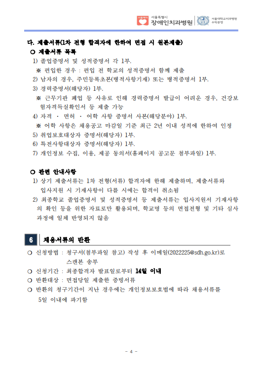  다. 제출서류(1차 전형 합격자에 한하여 면접 시 원본제출)​ ❍ 제출서류 목록
 1) 졸업증명서 및 성적증명서 각 1부. ※ 편입한 경우 : 편입 전 학교의 성적증명서 함께 제출
 2) 남자의 경우, 주민등록초본(병적사항기재) 또는 병적증명서 1부.
 3) 경력증명서(해당자) 1부. ※ 근무기관 폐업 등 사유로 인해 경력증명서 발급이 어려운 경우, 건강보
험자격득실확인서 등 제출 가능
 4) 자격 · 면허 · 어학 사항 증명서 사본(해당분야) 1부. ※ 어학 사항은 채용공고 마감일 기준 최근 2년 이내 성적에 한하여 인정
 5) 취업보호대상자 증명서(해당자) 1부. 6) 특전사항대상자 증명서(해당자) 1부. 7) 개인정보 수집, 이용, 제공 동의서(홈페이지 공고문 첨부파일) 1부.
​ ❍ 관련 안내사항
 1) 상기 제출서류는 1차 전형(서류) 합격자에 한해 제출하며, 제출서류와
입사지원 시 기재사항이 다를 시에는 합격이 취소됨
 2) 최종학교 졸업증명서 및 성적증명서 등 제출서류는 입사지원서 기재사항
의 확인 등을 위한 자료로만 활용되며, 학교명 등의 면접전형 및 기타 심사
과정에 일체 반영되지 않음
6 채용서류의 반환
❍ 신청방법 : 청구서(첨부파일 참고) 작성 후 이메일(2022225@sdh.go.kr)로
스캔본 송부
❍ 신청기간 : 최종합격자 발표일로부터 14일 이내
❍ 반환대상 : 면접당일 제출한 증빙서류
❍ 반환의 청구기간이 지난 경우에는 개인정보보호법에 따라 채용서류를
 5일 이내에 파기함
