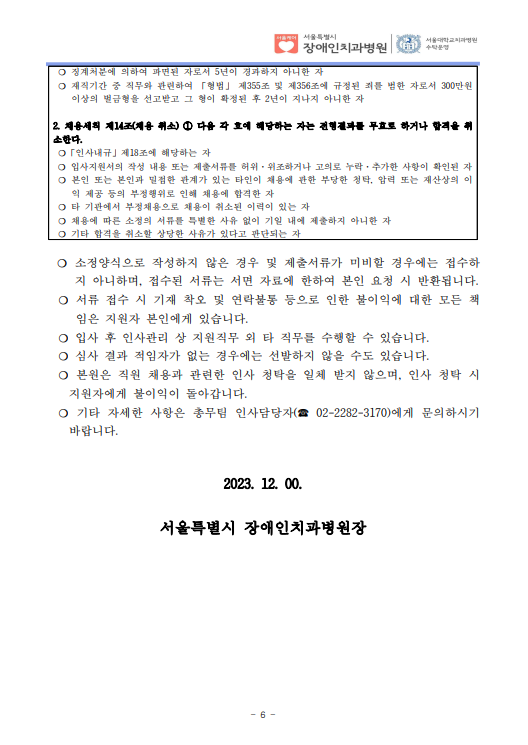 ❍ 징계처분에 의하여 파면된 자로서 5년이 경과하지 아니한 자
❍ 재직기간 중 직무와 관련하여 「형법」 제355조 및 제356조에 규정된 죄를 범한 자로서 300만원 
이상의 벌금형을 선고받고 그 형이 확정된 후 2년이 지나지 아니한 자
2. 채용세칙 제14조(채용 취소) ① 다음 각 호에 해당하는 자는 전형결과를 무효로 하거나 합격을 취
소한다. ❍「인사내규」제18조에 해당하는 자
❍ 입사지원서의 작성 내용 또는 제출서류를 허위·위조하거나 고의로 누락·추가한 사항이 확인된 자
❍ 본인 또는 본인과 밀접한 관계가 있는 타인이 채용에 관한 부당한 청탁, 압력 또는 재산상의 이
익 제공 등의 부정행위로 인해 채용에 합격한 자
❍ 타 기관에서 부정채용으로 채용이 취소된 이력이 있는 자
❍ 채용에 따른 소정의 서류를 특별한 사유 없이 기일 내에 제출하지 아니한 자
❍ 기타 합격을 취소할 상당한 사유가 있다고 판단되는 자
❍ 소정양식으로 작성하지 않은 경우 및 제출서류가 미비할 경우에는 접수하
지 아니하며, 접수된 서류는 서면 자료에 한하여 본인 요청 시 반환됩니다. ❍ 서류 접수 시 기재 착오 및 연락불통 등으로 인한 불이익에 대한 모든 책
임은 지원자 본인에게 있습니다. ❍ 입사 후 인사관리 상 지원직무 외 타 직무를 수행할 수 있습니다. ❍ 심사 결과 적임자가 없는 경우에는 선발하지 않을 수도 있습니다. ❍ 본원은 직원 채용과 관련한 인사 청탁을 일체 받지 않으며, 인사 청탁 시 
지원자에게 불이익이 돌아갑니다. ❍ 기타 자세한 사항은 총무팀 인사담당자(☎ 02-2282-3170)에게 문의하시기 
바랍니다. 
2023. 12. 00.
서울특별시 장애인치과병원장
