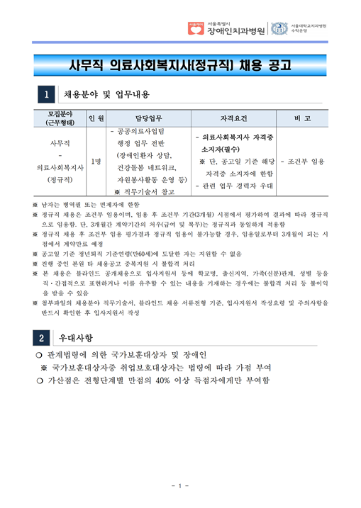 사무직 의료사회복지사(정규직) 채용 공고
    1 채용분야 및 업무내용
모집분야
(근무형태) 인 원 담당업무 자격요건 비 고
사무직
- 의료사회복지사
(정규직)
1명
- 공공의료사업팀
 행정 업무 전반
 (장애인환자 상담, 건강돌봄 네트워크,
 자원봉사활동 운영 등) ※ 직무기술서 참고
- 의료사회복지사 자격증
소지자(필수) ※ 단, 공고일 기준 해당
 자격증 소지자에 한함
- 관련 업무 경력자 우대
- 조건부 임용
※ 남자는 병역필 또는 면제자에 한함
※ 정규직 채용은 조건부 임용이며, 임용 후 조건부 기간(3개월) 시점에서 평가하여 결과에 따라 정규직
으로 임용함. 단, 3개월간 계약기간의 처우(급여 및 복무)는 정규직과 동일하게 적용함
※ 정규직 채용 후 조건부 임용 평가결과 정규직 임용이 불가능할 경우, 임용일로부터 3개월이 되는 시
점에서 계약만료 예정
※ 공고일 기준 정년퇴직 기준연령(만60세)에 도달한 자는 지원할 수 없음
※ 진행 중인 본원 타 채용공고 중복지원 시 불합격 처리
※ 본 채용은 블라인드 공개채용으로 입사지원서 등에 학교명, 출신지역, 가족(신분)관계, 성별 등을
직·간접적으로 표현하거나 이를 유추할 수 있는 내용을 기재하는 경우에는 불합격 처리 등 불이익
을 받을 수 있음
※ 첨부파일의 채용분야 직무기술서, 블라인드 채용 서류전형 기준, 입사지원서 작성요령 및 주의사항을
반드시 확인한 후 입사지원서 작성
2 우대사항
❍ 관계법령에 의한 국가보훈대상자 및 장애인
 ※ 국가보훈대상자중 취업보호대상자는 법령에 따라 가점 부여
❍ 가산점은 전형단계별 만점의 40% 이상 득점자에게만 부여함
