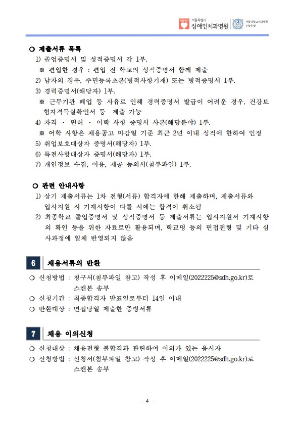  ❍ 제출서류 목록
 1) 졸업증명서 및 성적증명서 각 1부. ※ 편입한 경우 : 편입 전 학교의 성적증명서 함께 제출
 2) 남자의 경우, 주민등록초본(병적사항기재) 또는 병적증명서 1부.
 3) 경력증명서(해당자) 1부. ※ 근무기관 폐업 등 사유로 인해 경력증명서 발급이 어려운 경우, 건강보
험자격득실확인서 등 제출 가능
 4) 자격 · 면허 · 어학 사항 증명서 사본(해당분야) 1부. ※ 어학 사항은 채용공고 마감일 기준 최근 2년 이내 성적에 한하여 인정
 5) 취업보호대상자 증명서(해당자) 1부. 6) 특전사항대상자 증명서(해당자) 1부. 7) 개인정보 수집, 이용, 제공 동의서(첨부파일) 1부.
​ ❍ 관련 안내사항
 1) 상기 제출서류는 1차 전형(서류) 합격자에 한해 제출하며, 제출서류와
입사지원 시 기재사항이 다를 시에는 합격이 취소됨
 2) 최종학교 졸업증명서 및 성적증명서 등 제출서류는 입사지원서 기재사항
의 확인 등을 위한 자료로만 활용되며, 학교명 등의 면접전형 및 기타 심
사과정에 일체 반영되지 않음
6 채용서류의 반환
❍ 신청방법 : 청구서(첨부파일 참고) 작성 후 이메일(2022225@sdh.go.kr)로
스캔본 송부
❍ 신청기간 : 최종합격자 발표일로부터 14일 이내
❍ 반환대상 : 면접당일 제출한 증빙서류
7 채용 이의신청
❍ 신청대상 : 채용전형 불합격과 관련하여 이의가 있는 응시자
❍ 신청방법 : 신청서(첨부파일 참고) 작성 후 이메일(2022225@sdh.go.kr)로
스캔본 송부