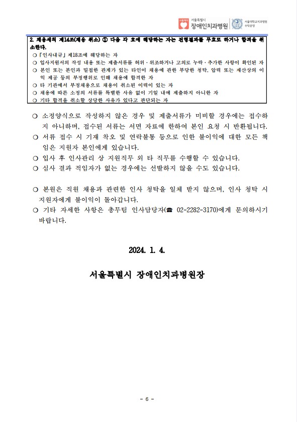 2. 채용세칙 제14조(채용 취소) ① 다음 각 호에 해당하는 자는 전형결과를 무효로 하거나 합격을 취
소한다. ❍「인사내규」제18조에 해당하는 자
❍ 입사지원서의 작성 내용 또는 제출서류를 허위·위조하거나 고의로 누락·추가한 사항이 확인된 자
❍ 본인 또는 본인과 밀접한 관계가 있는 타인이 채용에 관한 부당한 청탁, 압력 또는 재산상의 이
익 제공 등의 부정행위로 인해 채용에 합격한 자
❍ 타 기관에서 부정채용으로 채용이 취소된 이력이 있는 자
❍ 채용에 따른 소정의 서류를 특별한 사유 없이 기일 내에 제출하지 아니한 자
❍ 기타 합격을 취소할 상당한 사유가 있다고 판단되는 자
❍ 소정양식으로 작성하지 않은 경우 및 제출서류가 미비할 경우에는 접수하
지 아니하며, 접수된 서류는 서면 자료에 한하여 본인 요청 시 반환됩니다. ❍ 서류 접수 시 기재 착오 및 연락불통 등으로 인한 불이익에 대한 모든 책
임은 지원자 본인에게 있습니다. ❍ 입사 후 인사관리 상 지원직무 외 타 직무를 수행할 수 있습니다. ❍ 심사 결과 적임자가 없는 경우에는 선발하지 않을 수도 있습니다.
 ❍ 본원은 직원 채용과 관련한 인사 청탁을 일체 받지 않으며, 인사 청탁 시 
지원자에게 불이익이 돌아갑니다. ❍ 기타 자세한 사항은 총무팀 인사담당자(☎ 02-2282-3170)에게 문의하시기 
바랍니다.
2024. 1. 4.
서울특별시 장애인치과병원장

