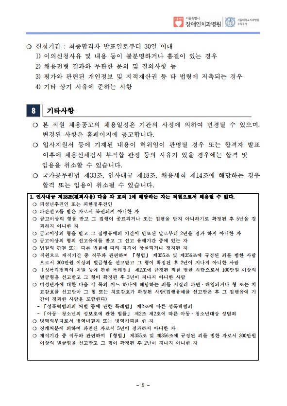 ❍ 신청기간 : 최종합격자 발표일로부터 30일 이내
 1) 이의신청사유 및 내용 등이 불분명하거나 흠결이 있는 경우
 2) 채용전형 결과와 무관한 문의 및 질의사항 등
 3) 평가와 관련된 개인정보 및 지적재산권 등 타 법령에 저촉되는 경우
 4) 기타 상기 사유에 준하는 사항
8 기타사항
 ❍ 본 직원 채용공고의 채용일정은 기관의 사정에 의하여 변경될 수 있으며. 변경된 사항은 홈페이지에 공고합니다. ❍ 입사지원서 등에 기재된 내용이 허위임이 판명될 경우 또는 합격자 발표
이후에 채용신체검사 부적합 판정 등의 사유가 있을 경우에는 합격 및
 임용을 취소할 수 있습니다. ❍ 국가공무원법 제33조, 인사내규 제18조, 채용세칙 제14조에 해당하는 경우
합격 또는 임용이 취소될 수 있습니다. 1. 인사내규 제18조(결격사유) 다음 각 호의 1에 해당하는 자는 직원으로서 채용될 수 없다. ❍ 피성년후견인 또는 피한정후견인
❍ 파산선고를 받은 자로서 복권되지 아니한 자
❍ 금고이상의 형을 받고 그 집행이 종료되거나 또는 집행을 받지 아니하기로 확정된 후 5년을 경
과하지 아니한 자
❍ 금고이상의 형을 받고 그 집행유예의 기간이 만료된 날로부터 2년을 경과 하지 아니한 자
❍ 금고이상의 형의 선고유예를 받고 그 선고 유예기간 중에 있는 자
❍ 법원의 판결 또는 다른 법률에 따라 자격이 상실되거나 정지된 자
❍ 직원으로 재직기간 중 직무와 관련하여 「형법」 제355조 및 제356조에 규정된 죄를 범한 사람
으로서 300만원 이상의 벌금형을 선고받고 그 형이 확정된 후 2년이 지나지 아니한 사람
❍ 「성폭력범죄의 처벌 등에 관한 특례법」 제2조에 규정된 죄를 범한 사람으로서 100만원 이상의
벌금형을 선고받고 그 형이 확정된 후 3년이 지나지 아니한 사람
❍ 미성년자에 대한 다음 각 목의 어느 하나에 해당하는 죄를 저질러 파면ㆍ해임되거나 형 또는 치
료감호를 선고받아 그 형 또는 치료감호가 확정된 사람(집행유예를 선고받은 후 그 집행유예 기
간이 경과한 사람을 포함한다)
 - 「성폭력범죄의 처벌 등에 관한 특례법」 제2조에 따른 성폭력범죄
 - 「아동ㆍ청소년의 성보호에 관한 법률」 제2조 제2호에 따른 아동ㆍ청소년대상 성범죄
❍ 병역의무자로서 병역미필자 또는 병역기피를 한 자
❍ 징계처분에 의하여 파면된 자로서 5년이 경과하지 아니한 자
❍ 재직기간 중 직무와 관련하여 「형법」 제355조 및 제356조에 규정된 죄를 범한 자로서 300만원
이상의 벌금형을 선고받고 그 형이 확정된 후 2년이 지나지 아니한 자
