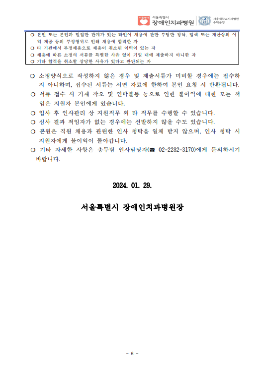 ❍ 본인 또는 본인과 밀접한 관계가 있는 타인이 채용에 관한 부당한 청탁, 압력 또는 재산상의 이
익 제공 등의 부정행위로 인해 채용에 합격한 자
❍ 타 기관에서 부정채용으로 채용이 취소된 이력이 있는 자
❍ 채용에 따른 소정의 서류를 특별한 사유 없이 기일 내에 제출하지 아니한 자
❍ 기타 합격을 취소할 상당한 사유가 있다고 판단되는 자
❍ 소정양식으로 작성하지 않은 경우 및 제출서류가 미비할 경우에는 접수하
지 아니하며, 접수된 서류는 서면 자료에 한하여 본인 요청 시 반환됩니다. ❍ 서류 접수 시 기재 착오 및 연락불통 등으로 인한 불이익에 대한 모든 책
임은 지원자 본인에게 있습니다. ❍ 입사 후 인사관리 상 지원직무 외 타 직무를 수행할 수 있습니다. ❍ 심사 결과 적임자가 없는 경우에는 선발하지 않을 수도 있습니다. ❍ 본원은 직원 채용과 관련한 인사 청탁을 일체 받지 않으며, 인사 청탁 시 
지원자에게 불이익이 돌아갑니다. ❍ 기타 자세한 사항은 총무팀 인사담당자(☎ 02-2282-3170)에게 문의하시기 
바랍니다.
2024. 01. 29.
서울특별시 장애인치과병원장