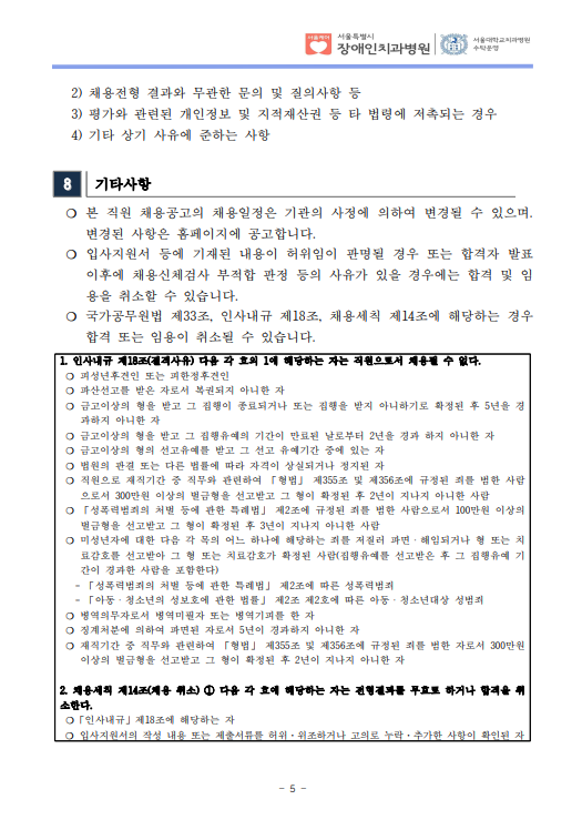 2) 채용전형 결과와 무관한 문의 및 질의사항 등
 3) 평가와 관련된 개인정보 및 지적재산권 등 타 법령에 저촉되는 경우
 4) 기타 상기 사유에 준하는 사항
8 기타사항
 ❍ 본 직원 채용공고의 채용일정은 기관의 사정에 의하여 변경될 수 있으며. 변경된 사항은 홈페이지에 공고합니다. ❍ 입사지원서 등에 기재된 내용이 허위임이 판명될 경우 또는 합격자 발표
이후에 채용신체검사 부적합 판정 등의 사유가 있을 경우에는 합격 및 임
용을 취소할 수 있습니다. ❍ 국가공무원법 제33조, 인사내규 제18조, 채용세칙 제14조에 해당하는 경우
합격 또는 임용이 취소될 수 있습니다. 1. 인사내규 제18조(결격사유) 다음 각 호의 1에 해당하는 자는 직원으로서 채용될 수 없다. ❍ 피성년후견인 또는 피한정후견인
❍ 파산선고를 받은 자로서 복권되지 아니한 자
❍ 금고이상의 형을 받고 그 집행이 종료되거나 또는 집행을 받지 아니하기로 확정된 후 5년을 경
과하지 아니한 자
❍ 금고이상의 형을 받고 그 집행유예의 기간이 만료된 날로부터 2년을 경과 하지 아니한 자
❍ 금고이상의 형의 선고유예를 받고 그 선고 유예기간 중에 있는 자
❍ 법원의 판결 또는 다른 법률에 따라 자격이 상실되거나 정지된 자
❍ 직원으로 재직기간 중 직무와 관련하여 「형법」 제355조 및 제356조에 규정된 죄를 범한 사람
으로서 300만원 이상의 벌금형을 선고받고 그 형이 확정된 후 2년이 지나지 아니한 사람
❍ 「성폭력범죄의 처벌 등에 관한 특례법」 제2조에 규정된 죄를 범한 사람으로서 100만원 이상의
벌금형을 선고받고 그 형이 확정된 후 3년이 지나지 아니한 사람
❍ 미성년자에 대한 다음 각 목의 어느 하나에 해당하는 죄를 저질러 파면ㆍ해임되거나 형 또는 치
료감호를 선고받아 그 형 또는 치료감호가 확정된 사람(집행유예를 선고받은 후 그 집행유예 기
간이 경과한 사람을 포함한다)
 - 「성폭력범죄의 처벌 등에 관한 특례법」 제2조에 따른 성폭력범죄
 - 「아동ㆍ청소년의 성보호에 관한 법률」 제2조 제2호에 따른 아동ㆍ청소년대상 성범죄
❍ 병역의무자로서 병역미필자 또는 병역기피를 한 자
❍ 징계처분에 의하여 파면된 자로서 5년이 경과하지 아니한 자
❍ 재직기간 중 직무와 관련하여 「형법」 제355조 및 제356조에 규정된 죄를 범한 자로서 300만원
이상의 벌금형을 선고받고 그 형이 확정된 후 2년이 지나지 아니한 자
2. 채용세칙 제14조(채용 취소) ① 다음 각 호에 해당하는 자는 전형결과를 무효로 하거나 합격을 취
소한다. ❍「인사내규」제18조에 해당하는 자
❍ 입사지원서의 작성 내용 또는 제출서류를 허위·위조하거나 고의로 누락·추가한 사항이 확인된 자