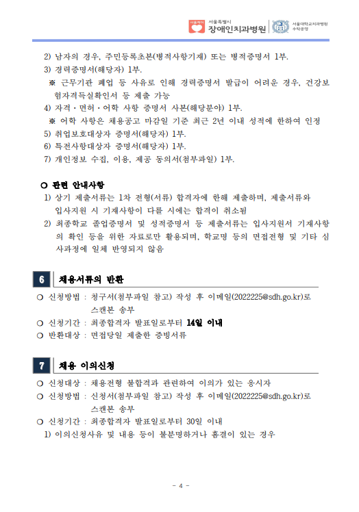 2) 남자의 경우, 주민등록초본(병적사항기재) 또는 병적증명서 1부.
 3) 경력증명서(해당자) 1부. ※ 근무기관 폐업 등 사유로 인해 경력증명서 발급이 어려운 경우, 건강보
험자격득실확인서 등 제출 가능
 4) 자격·면허·어학 사항 증명서 사본(해당분야) 1부. ※ 어학 사항은 채용공고 마감일 기준 최근 2년 이내 성적에 한하여 인정
 5) 취업보호대상자 증명서(해당자) 1부. 6) 특전사항대상자 증명서(해당자) 1부. 7) 개인정보 수집, 이용, 제공 동의서(첨부파일) 1부.
​ ❍ 관련 안내사항
 1) 상기 제출서류는 1차 전형(서류) 합격자에 한해 제출하며, 제출서류와
입사지원 시 기재사항이 다를 시에는 합격이 취소됨
 2) 최종학교 졸업증명서 및 성적증명서 등 제출서류는 입사지원서 기재사항
의 확인 등을 위한 자료로만 활용되며, 학교명 등의 면접전형 및 기타 심
사과정에 일체 반영되지 않음
6 채용서류의 반환
❍ 신청방법 : 청구서(첨부파일 참고) 작성 후 이메일(2022225@sdh.go.kr)로
스캔본 송부
❍ 신청기간 : 최종합격자 발표일로부터 14일 이내
❍ 반환대상 : 면접당일 제출한 증빙서류
7 채용 이의신청
❍ 신청대상 : 채용전형 불합격과 관련하여 이의가 있는 응시자
❍ 신청방법 : 신청서(첨부파일 참고) 작성 후 이메일(2022225@sdh.go.kr)로
스캔본 송부
❍ 신청기간 : 최종합격자 발표일로부터 30일 이내
 1) 이의신청사유 및 내용 등이 불분명하거나 흠결이 있는 경우