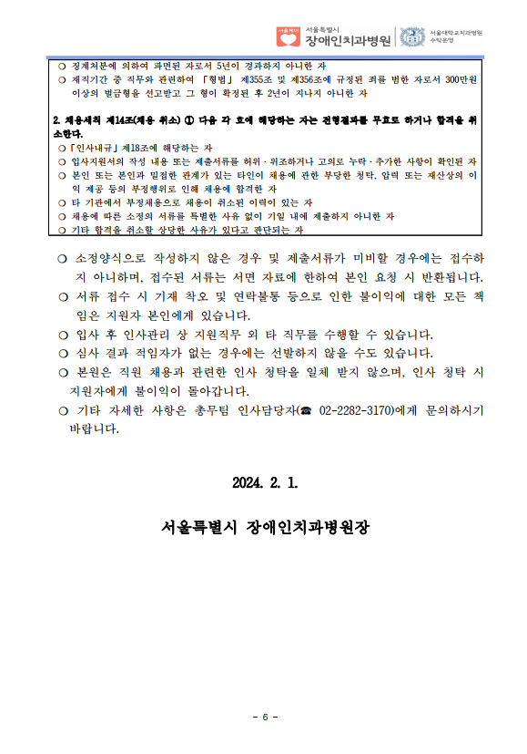 ❍ 징계처분에 의하여 파면된 자로서 5년이 경과하지 아니한 자
❍ 재직기간 중 직무와 관련하여 「형법」 제355조 및 제356조에 규정된 죄를 범한 자로서 300만원
이상의 벌금형을 선고받고 그 형이 확정된 후 2년이 지나지 아니한 자
2. 채용세칙 제14조(채용 취소) ① 다음 각 호에 해당하는 자는 전형결과를 무효로 하거나 합격을 취
소한다. ❍「인사내규」제18조에 해당하는 자
❍ 입사지원서의 작성 내용 또는 제출서류를 허위·위조하거나 고의로 누락·추가한 사항이 확인된 자
❍ 본인 또는 본인과 밀접한 관계가 있는 타인이 채용에 관한 부당한 청탁, 압력 또는 재산상의 이
익 제공 등의 부정행위로 인해 채용에 합격한 자
❍ 타 기관에서 부정채용으로 채용이 취소된 이력이 있는 자
❍ 채용에 따른 소정의 서류를 특별한 사유 없이 기일 내에 제출하지 아니한 자
❍ 기타 합격을 취소할 상당한 사유가 있다고 판단되는 자
❍ 소정양식으로 작성하지 않은 경우 및 제출서류가 미비할 경우에는 접수하
지 아니하며, 접수된 서류는 서면 자료에 한하여 본인 요청 시 반환됩니다. ❍ 서류 접수 시 기재 착오 및 연락불통 등으로 인한 불이익에 대한 모든 책
임은 지원자 본인에게 있습니다. ❍ 입사 후 인사관리 상 지원직무 외 타 직무를 수행할 수 있습니다. ❍ 심사 결과 적임자가 없는 경우에는 선발하지 않을 수도 있습니다. ❍ 본원은 직원 채용과 관련한 인사 청탁을 일체 받지 않으며, 인사 청탁 시
지원자에게 불이익이 돌아갑니다. ❍ 기타 자세한 사항은 총무팀 인사담당자(☎ 02-2282-3170)에게 문의하시기
바랍니다.
2024. 2. 1.
서울특별시 장애인치과병원장
