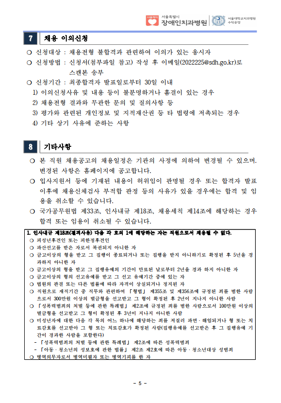 7 채용 이의신청
❍ 신청대상 : 채용전형 불합격과 관련하여 이의가 있는 응시자
❍ 신청방법 : 신청서(첨부파일 참고) 작성 후 이메일(2022225@sdh.go.kr)로
스캔본 송부
❍ 신청기간 : 최종합격자 발표일로부터 30일 이내
 1) 이의신청사유 및 내용 등이 불분명하거나 흠결이 있는 경우
 2) 채용전형 결과와 무관한 문의 및 질의사항 등
 3) 평가와 관련된 개인정보 및 지적재산권 등 타 법령에 저촉되는 경우
 4) 기타 상기 사유에 준하는 사항
8 기타사항
 ❍ 본 직원 채용공고의 채용일정은 기관의 사정에 의하여 변경될 수 있으며. 변경된 사항은 홈페이지에 공고합니다. ❍ 입사지원서 등에 기재된 내용이 허위임이 판명될 경우 또는 합격자 발표
이후에 채용신체검사 부적합 판정 등의 사유가 있을 경우에는 합격 및 임
용을 취소할 수 있습니다. ❍ 국가공무원법 제33조, 인사내규 제18조, 채용세칙 제14조에 해당하는 경우
합격 또는 임용이 취소될 수 있습니다. 1. 인사내규 제18조(결격사유) 다음 각 호의 1에 해당하는 자는 직원으로서 채용될 수 없다. ❍ 피성년후견인 또는 피한정후견인
❍ 파산선고를 받은 자로서 복권되지 아니한 자
❍ 금고이상의 형을 받고 그 집행이 종료되거나 또는 집행을 받지 아니하기로 확정된 후 5년을 경
과하지 아니한 자
❍ 금고이상의 형을 받고 그 집행유예의 기간이 만료된 날로부터 2년을 경과 하지 아니한 자
❍ 금고이상의 형의 선고유예를 받고 그 선고 유예기간 중에 있는 자
❍ 법원의 판결 또는 다른 법률에 따라 자격이 상실되거나 정지된 자
❍ 직원으로 재직기간 중 직무와 관련하여 「형법」 제355조 및 제356조에 규정된 죄를 범한 사람
으로서 300만원 이상의 벌금형을 선고받고 그 형이 확정된 후 2년이 지나지 아니한 사람
❍ 「성폭력범죄의 처벌 등에 관한 특례법」 제2조에 규정된 죄를 범한 사람으로서 100만원 이상의
벌금형을 선고받고 그 형이 확정된 후 3년이 지나지 아니한 사람
❍ 미성년자에 대한 다음 각 목의 어느 하나에 해당하는 죄를 저질러 파면ㆍ해임되거나 형 또는 치
료감호를 선고받아 그 형 또는 치료감호가 확정된 사람(집행유예를 선고받은 후 그 집행유예 기
간이 경과한 사람을 포함한다)
 - 「성폭력범죄의 처벌 등에 관한 특례법」 제2조에 따른 성폭력범죄
 - 「아동ㆍ청소년의 성보호에 관한 법률」 제2조 제2호에 따른 아동ㆍ청소년대상 성범죄
❍ 병역의무자로서 병역미필자 또는 병역기피를 한 자
