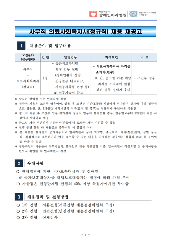 사무직 의료사회복지사(정규직) 채용 재공고
1 채용분야 및 업무내용
모집분야
(근무형태) 인 원 담당업무 자격요건 비 고
사무직
- 의료사회복지사
(정규직)
1명
- 공공의료사업팀
 행정 업무 전반
 (장애인환자 상담, 건강돌봄 네트워크,
 자원봉사활동 운영 등) ※ 직무기술서 참고
- 의료사회복지사 자격증
소지자(필수) ※ 단, 공고일 기준 해당
 자격증 소지자에 한함
- 관련 업무 경력자 우대
- 조건부 임용
※ 남자는 병역필 또는 면제자에 한함
※ 정규직 채용은 조건부 임용이며, 임용 후 조건부 기간(3개월) 시점에서 평가하여 결과에 따라 정규직
으로 임용함. 단, 3개월간 계약기간의 처우(급여 및 복무)는 정규직과 동일하게 적용함
※ 정규직 채용 후 조건부 임용 평가결과 정규직 임용이 불가능할 경우, 임용일로부터 3개월이 되는 시
점에서 계약만료 예정
※ 공고일 기준 정년퇴직 기준연령(만60세)에 도달한 자는 지원할 수 없음
※ 진행 중인 본원 타 채용공고 중복지원 시 불합격 처리
※ 본 채용은 블라인드 공개채용으로 입사지원서 등에 학교명, 출신지역, 가족(신분)관계, 성별 등을
직·간접적으로 표현하거나 이를 유추할 수 있는 내용을 기재하는 경우에는 불합격 처리 등 불이익
을 받을 수 있음
※ 첨부파일의 채용분야 직무기술서, 블라인드 채용 서류전형 기준, 입사지원서 작성요령 및 주의사항을
반드시 확인한 후 입사지원서 작성
2 우대사항
❍ 관계법령에 의한 국가보훈대상자 및 장애인
 ※ 국가보훈대상자중 취업보호대상자는 법령에 따라 가점 부여
❍ 가산점은 전형단계별 만점의 40% 이상 득점자에게만 부여함
3 채용절차 및 전형방법
❍ 1차 전형 : 서류전형(서류전형 채용점검위원회 구성)
❍ 2차 전형 : 면접전형(면접전형 채용점검위원회 구성)
❍ 3차 전형 : 신체검사
