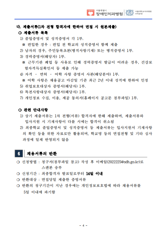 다. 제출서류(1차 전형 합격자에 한하여 면접 시 원본제출)​ ❍ 제출서류 목록
 1) 졸업증명서 및 성적증명서 각 1부. ※ 편입한 경우 : 편입 전 학교의 성적증명서 함께 제출
 2) 남자의 경우, 주민등록초본(병적사항기재) 또는 병적증명서 1부.
 3) 경력증명서(해당자) 1부. ※ 근무기관 폐업 등 사유로 인해 경력증명서 발급이 어려운 경우, 건강보
험자격득실확인서 등 제출 가능
 4) 자격 · 면허 · 어학 사항 증명서 사본(해당분야) 1부. ※ 어학 사항은 채용공고 마감일 기준 최근 2년 이내 성적에 한하여 인정
 5) 취업보호대상자 증명서(해당자) 1부. 6) 특전사항대상자 증명서(해당자) 1부. 7) 개인정보 수집, 이용, 제공 동의서(홈페이지 공고문 첨부파일) 1부.
​ ❍ 관련 안내사항
 1) 상기 제출서류는 1차 전형(서류) 합격자에 한해 제출하며, 제출서류와
입사지원 시 기재사항이 다를 시에는 합격이 취소됨
 2) 최종학교 졸업증명서 및 성적증명서 등 제출서류는 입사지원서 기재사항
의 확인 등을 위한 자료로만 활용되며, 학교명 등의 면접전형 및 기타 심사
과정에 일체 반영되지 않음
6 채용서류의 반환
❍ 신청방법 : 청구서(첨부파일 참고) 작성 후 이메일(2022225@sdh.go.kr)로
스캔본 송부
❍ 신청기간 : 최종합격자 발표일로부터 14일 이내
❍ 반환대상 : 면접당일 제출한 증빙서류
❍ 반환의 청구기간이 지난 경우에는 개인정보보호법에 따라 채용서류를
 5일 이내에 파기함