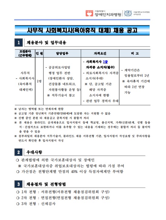 사무직 사회복지사(육아휴직 대체) 채용 공고
1 채용분야 및 업무내용 모집분야
(근무형태) 인 원 담당업무 자격요건 비 고
사무직
- 사회복지사
(육아휴직
대체인력)
1명
- 공공의료사업팀
 행정 업무 전반
 (장애인환자 상담, 건강돌봄 네트워크,
 자원봉사활동 운영 등) ※ 직무기술서 참고
- 사회복지사 1급
 자격증 소지자(필수) - 의료사회복지사 자격증
소지자(우대) ※ 단, 공고일 기준
 해당 자격증
 소지자에 한함
- 관련 업무 경력자 우대
- 계약기간은
 임용일로부터 1년
※ 육아휴직 기간에
 따라 1년 연장
 가능
※ 남자는 병역필 또는 면제자에 한함
※ 공고일 기준 정년퇴직 기준연령(만60세)에 도달한 자는 지원할 수 없음
※ 진행 중인 본원 타 채용공고 중복지원 시 불합격 처리
※ 본 채용은 블라인드 공개채용으로 입사지원서 등에 학교명, 출신지역, 가족(신분)관계, 성별 등을
직·간접적으로 표현하거나 이를 유추할 수 있는 내용을 기재하는 경우에는 불합격 처리 등 불이익
을 받을 수 있음
※ 첨부파일의 채용분야 직무기술서, 블라인드 채용 서류전형 기준, 입사지원서 작성요령 및 주의사항을
반드시 확인한 후 입사지원서 작성
2 우대사항
❍ 관계법령에 의한 국가보훈대상자 및 장애인
 ※ 국가보훈대상자중 취업보호대상자는 법령에 따라 가점 부여
❍ 가산점은 전형단계별 만점의 40% 이상 득점자에게만 부여함
3 채용절차 및 전형방법
❍ 1차 전형 : 서류전형(서류전형 채용점검위원회 구성)
❍ 2차 전형 : 면접전형(면접전형 채용점검위원회 구성)
❍ 3차 전형 : 신체검사
