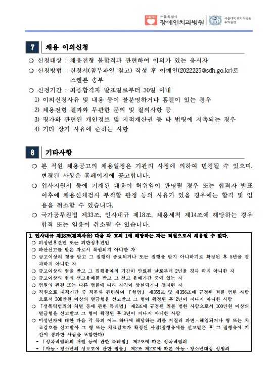 7 채용 이의신청
❍ 신청대상 : 채용전형 불합격과 관련하여 이의가 있는 응시자
❍ 신청방법 : 신청서(첨부파일 참고) 작성 후 이메일(2022225@sdh.go.kr)로
스캔본 송부
❍ 신청기간 : 최종합격자 발표일로부터 30일 이내
 1) 이의신청사유 및 내용 등이 불분명하거나 흠결이 있는 경우
 2) 채용전형 결과와 무관한 문의 및 질의사항 등
 3) 평가와 관련된 개인정보 및 지적재산권 등 타 법령에 저촉되는 경우
 4) 기타 상기 사유에 준하는 사항
8 기타사항
 ❍ 본 직원 채용공고의 채용일정은 기관의 사정에 의하여 변경될 수 있으며. 변경된 사항은 홈페이지에 공고합니다. ❍ 입사지원서 등에 기재된 내용이 허위임이 판명될 경우 또는 합격자 발표
이후에 채용신체검사 부적합 판정 등의 사유가 있을 경우에는 합격 및 임
용을 취소할 수 있습니다. ❍ 국가공무원법 제33조, 인사내규 제18조, 채용세칙 제14조에 해당하는 경우
합격 또는 임용이 취소될 수 있습니다. 1. 인사내규 제18조(결격사유) 다음 각 호의 1에 해당하는 자는 직원으로서 채용될 수 없다. ❍ 피성년후견인 또는 피한정후견인
❍ 파산선고를 받은 자로서 복권되지 아니한 자
❍ 금고이상의 형을 받고 그 집행이 종료되거나 또는 집행을 받지 아니하기로 확정된 후 5년을 경
과하지 아니한 자
❍ 금고이상의 형을 받고 그 집행유예의 기간이 만료된 날로부터 2년을 경과 하지 아니한 자
❍ 금고이상의 형의 선고유예를 받고 그 선고 유예기간 중에 있는 자
❍ 법원의 판결 또는 다른 법률에 따라 자격이 상실되거나 정지된 자
❍ 직원으로 재직기간 중 직무와 관련하여 「형법」 제355조 및 제356조에 규정된 죄를 범한 사람
으로서 300만원 이상의 벌금형을 선고받고 그 형이 확정된 후 2년이 지나지 아니한 사람
❍ 「성폭력범죄의 처벌 등에 관한 특례법」 제2조에 규정된 죄를 범한 사람으로서 100만원 이상의
벌금형을 선고받고 그 형이 확정된 후 3년이 지나지 아니한 사람
❍ 미성년자에 대한 다음 각 목의 어느 하나에 해당하는 죄를 저질러 파면ㆍ해임되거나 형 또는 치
료감호를 선고받아 그 형 또는 치료감호가 확정된 사람(집행유예를 선고받은 후 그 집행유예 기
간이 경과한 사람을 포함한다)
 - 「성폭력범죄의 처벌 등에 관한 특례법」 제2조에 따른 성폭력범죄
 - 「아동ㆍ청소년의 성보호에 관한 법률」 제2조 제2호에 따른 아동ㆍ청소년대상 성범죄
