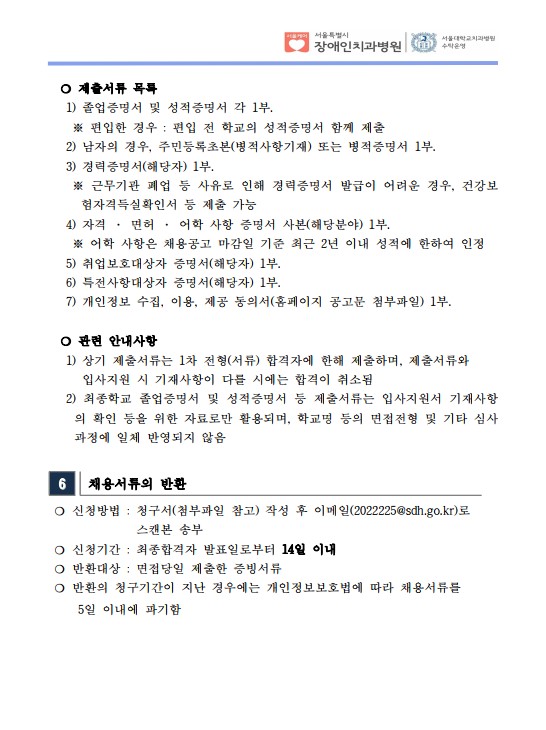 ❍ 제출서류 목록
 1) 졸업증명서 및 성적증명서 각 1부. ※ 편입한 경우 : 편입 전 학교의 성적증명서 함께 제출
 2) 남자의 경우, 주민등록초본(병적사항기재) 또는 병적증명서 1부.
 3) 경력증명서(해당자) 1부. ※ 근무기관 폐업 등 사유로 인해 경력증명서 발급이 어려운 경우, 건강보
험자격득실확인서 등 제출 가능
 4) 자격 · 면허 · 어학 사항 증명서 사본(해당분야) 1부. ※ 어학 사항은 채용공고 마감일 기준 최근 2년 이내 성적에 한하여 인정
 5) 취업보호대상자 증명서(해당자) 1부. 6) 특전사항대상자 증명서(해당자) 1부. 7) 개인정보 수집, 이용, 제공 동의서(홈페이지 공고문 첨부파일) 1부.
​ ❍ 관련 안내사항
 1) 상기 제출서류는 1차 전형(서류) 합격자에 한해 제출하며, 제출서류와
입사지원 시 기재사항이 다를 시에는 합격이 취소됨
 2) 최종학교 졸업증명서 및 성적증명서 등 제출서류는 입사지원서 기재사항
의 확인 등을 위한 자료로만 활용되며, 학교명 등의 면접전형 및 기타 심사
과정에 일체 반영되지 않음
6 채용서류의 반환
❍ 신청방법 : 청구서(첨부파일 참고) 작성 후 이메일(2022225@sdh.go.kr)로
스캔본 송부
❍ 신청기간 : 최종합격자 발표일로부터 14일 이내
❍ 반환대상 : 면접당일 제출한 증빙서류
❍ 반환의 청구기간이 지난 경우에는 개인정보보호법에 따라 채용서류를
 5일 이내에 파기함
