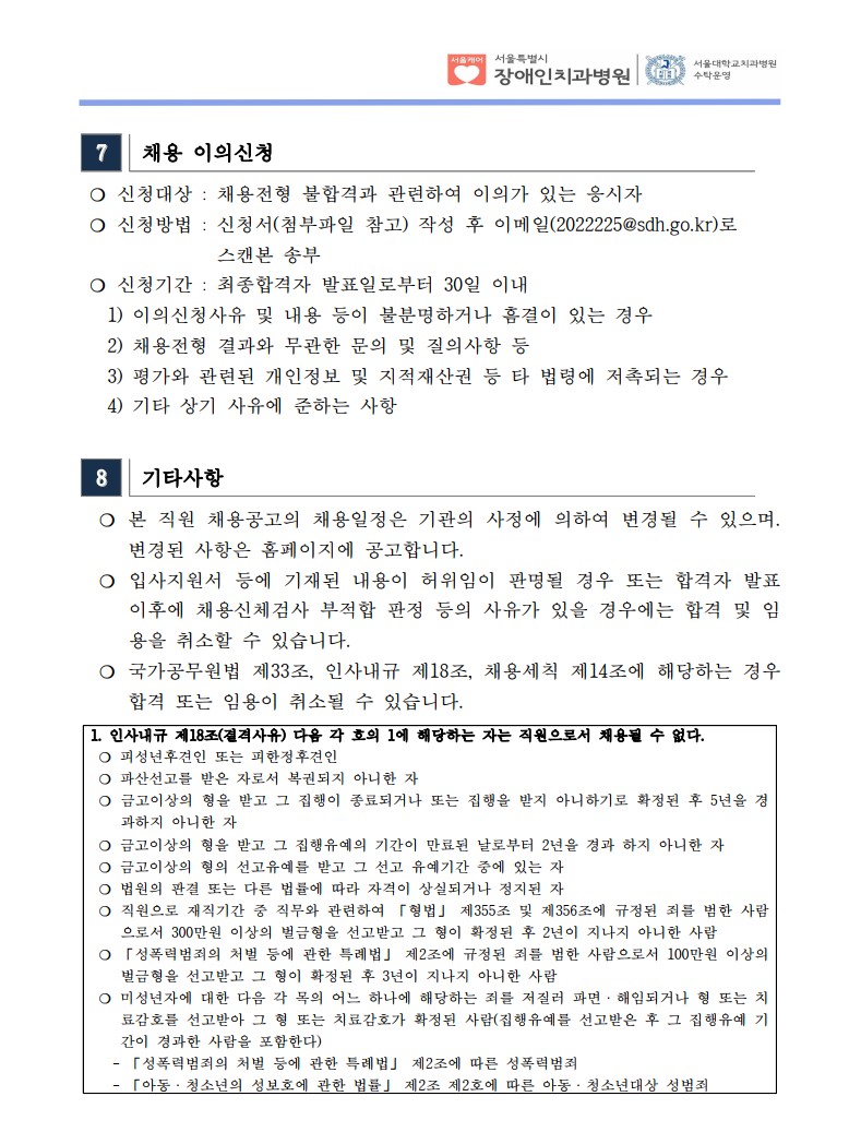 7 채용 이의신청
❍ 신청대상 : 채용전형 불합격과 관련하여 이의가 있는 응시자
❍ 신청방법 : 신청서(첨부파일 참고) 작성 후 이메일(2022225@sdh.go.kr)로
스캔본 송부
❍ 신청기간 : 최종합격자 발표일로부터 30일 이내
 1) 이의신청사유 및 내용 등이 불분명하거나 흠결이 있는 경우
 2) 채용전형 결과와 무관한 문의 및 질의사항 등
 3) 평가와 관련된 개인정보 및 지적재산권 등 타 법령에 저촉되는 경우
 4) 기타 상기 사유에 준하는 사항
8 기타사항
 ❍ 본 직원 채용공고의 채용일정은 기관의 사정에 의하여 변경될 수 있으며. 변경된 사항은 홈페이지에 공고합니다. ❍ 입사지원서 등에 기재된 내용이 허위임이 판명될 경우 또는 합격자 발표
이후에 채용신체검사 부적합 판정 등의 사유가 있을 경우에는 합격 및 임
용을 취소할 수 있습니다. ❍ 국가공무원법 제33조, 인사내규 제18조, 채용세칙 제14조에 해당하는 경우
합격 또는 임용이 취소될 수 있습니다. 1. 인사내규 제18조(결격사유) 다음 각 호의 1에 해당하는 자는 직원으로서 채용될 수 없다. ❍ 피성년후견인 또는 피한정후견인
❍ 파산선고를 받은 자로서 복권되지 아니한 자
❍ 금고이상의 형을 받고 그 집행이 종료되거나 또는 집행을 받지 아니하기로 확정된 후 5년을 경
과하지 아니한 자
❍ 금고이상의 형을 받고 그 집행유예의 기간이 만료된 날로부터 2년을 경과 하지 아니한 자
❍ 금고이상의 형의 선고유예를 받고 그 선고 유예기간 중에 있는 자
❍ 법원의 판결 또는 다른 법률에 따라 자격이 상실되거나 정지된 자
❍ 직원으로 재직기간 중 직무와 관련하여 「형법」 제355조 및 제356조에 규정된 죄를 범한 사람
으로서 300만원 이상의 벌금형을 선고받고 그 형이 확정된 후 2년이 지나지 아니한 사람
❍ 「성폭력범죄의 처벌 등에 관한 특례법」 제2조에 규정된 죄를 범한 사람으로서 100만원 이상의
벌금형을 선고받고 그 형이 확정된 후 3년이 지나지 아니한 사람
❍ 미성년자에 대한 다음 각 목의 어느 하나에 해당하는 죄를 저질러 파면ㆍ해임되거나 형 또는 치
료감호를 선고받아 그 형 또는 치료감호가 확정된 사람(집행유예를 선고받은 후 그 집행유예 기
간이 경과한 사람을 포함한다)
 - 「성폭력범죄의 처벌 등에 관한 특례법」 제2조에 따른 성폭력범죄
 - 「아동ㆍ청소년의 성보호에 관한 법률」 제2조 제2호에 따른 아동ㆍ청소년대상 성범죄
