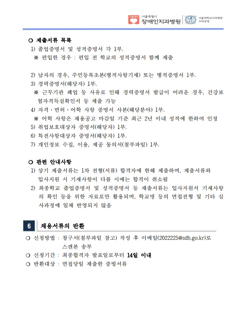 ❍ 제출서류 목록
 1) 졸업증명서 및 성적증명서 각 1부. ※ 편입한 경우 : 편입 전 학교의 성적증명서 함께 제출

 2) 남자의 경우, 주민등록초본(병적사항기재) 또는 병적증명서 1부.
 3) 경력증명서(해당자) 1부. ※ 근무기관 폐업 등 사유로 인해 경력증명서 발급이 어려운 경우, 건강보
험자격득실확인서 등 제출 가능
 4) 자격·면허·어학 사항 증명서 사본(해당분야) 1부. ※ 어학 사항은 채용공고 마감일 기준 최근 2년 이내 성적에 한하여 인정
 5) 취업보호대상자 증명서(해당자) 1부. 6) 특전사항대상자 증명서(해당자) 1부. 7) 개인정보 수집, 이용, 제공 동의서(첨부파일) 1부.
❍ 관련 안내사항
 1) 상기 제출서류는 1차 전형(서류) 합격자에 한해 제출하며, 제출서류와
입사지원 시 기재사항이 다를 시에는 합격이 취소됨
 2) 최종학교 졸업증명서 및 성적증명서 등 제출서류는 입사지원서 기재사항
의 확인 등을 위한 자료로만 활용되며, 학교명 등의 면접전형 및 기타 심
사과정에 일체 반영되지 않음
6 채용서류의 반환
❍ 신청방법 : 청구서(첨부파일 참고) 작성 후 이메일(2022225@sdh.go.kr)로
스캔본 송부
❍ 신청기간 : 최종합격자 발표일로부터 14일 이내
❍ 반환대상 : 면접당일 제출한 증빙서류
