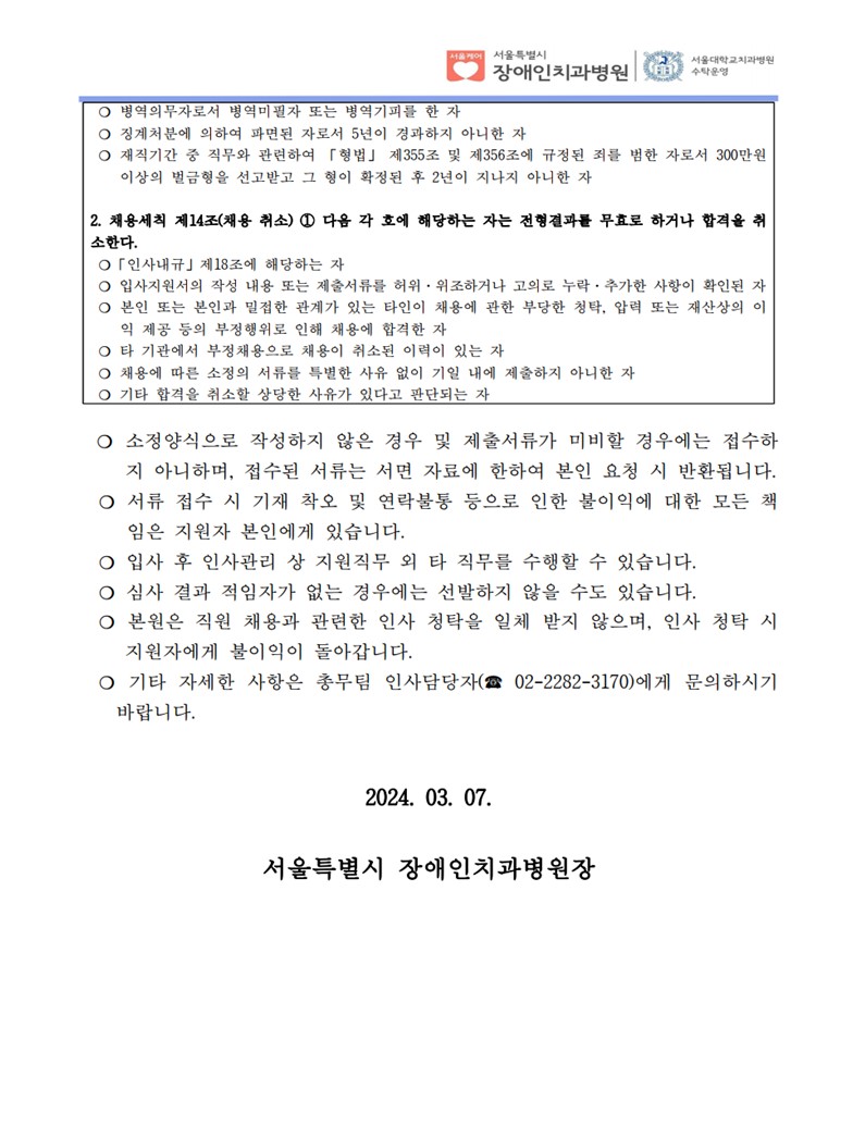 ❍ 병역의무자로서 병역미필자 또는 병역기피를 한 자
❍ 징계처분에 의하여 파면된 자로서 5년이 경과하지 아니한 자
❍ 재직기간 중 직무와 관련하여 「형법」 제355조 및 제356조에 규정된 죄를 범한 자로서 300만원
이상의 벌금형을 선고받고 그 형이 확정된 후 2년이 지나지 아니한 자
2. 채용세칙 제14조(채용 취소) ① 다음 각 호에 해당하는 자는 전형결과를 무효로 하거나 합격을 취
소한다. ❍「인사내규」제18조에 해당하는 자
❍ 입사지원서의 작성 내용 또는 제출서류를 허위·위조하거나 고의로 누락·추가한 사항이 확인된 자
❍ 본인 또는 본인과 밀접한 관계가 있는 타인이 채용에 관한 부당한 청탁, 압력 또는 재산상의 이
익 제공 등의 부정행위로 인해 채용에 합격한 자
❍ 타 기관에서 부정채용으로 채용이 취소된 이력이 있는 자
❍ 채용에 따른 소정의 서류를 특별한 사유 없이 기일 내에 제출하지 아니한 자
❍ 기타 합격을 취소할 상당한 사유가 있다고 판단되는 자
❍ 소정양식으로 작성하지 않은 경우 및 제출서류가 미비할 경우에는 접수하
지 아니하며, 접수된 서류는 서면 자료에 한하여 본인 요청 시 반환됩니다. ❍ 서류 접수 시 기재 착오 및 연락불통 등으로 인한 불이익에 대한 모든 책
임은 지원자 본인에게 있습니다. ❍ 입사 후 인사관리 상 지원직무 외 타 직무를 수행할 수 있습니다. ❍ 심사 결과 적임자가 없는 경우에는 선발하지 않을 수도 있습니다. ❍ 본원은 직원 채용과 관련한 인사 청탁을 일체 받지 않으며, 인사 청탁 시 
지원자에게 불이익이 돌아갑니다. ❍ 기타 자세한 사항은 총무팀 인사담당자(☎ 02-2282-3170)에게 문의하시기 
바랍니다.
2024. 03. 07.
서울특별시 장애인치과병원장
