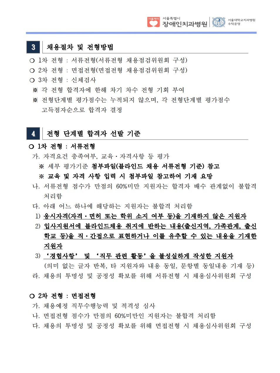 3 채용절차 및 전형방법
❍ 1차 전형 : 서류전형(서류전형 채용점검위원회 구성)
❍ 2차 전형 : 면접전형(면접전형 채용점검위원회 구성)
❍ 3차 전형 : 신체검사
※ 각 전형 합격자에 한해 차기 차수 전형 기회 부여
 ※ 전형단계별 평가점수는 누적되지 않으며, 각 전형단계별 평가점수
 고득점자순으로 합격자 결정
4 전형 단계별 합격자 선발 기준
❍ 1차 전형 : 서류전형
 가. 자격요건 충족여부, 교육·자격사항 등 평가
 ※ 세부 평가기준 첨부파일(블라인드 채용 서류전형 기준) 참고
 ※ 교육 및 자격 사항 입력 시 첨부파일 참고하여 기재 요망
 나. 서류전형 점수가 만점의 60%미만 지원자는 합격자 배수 관계없이 불합격
처리함
 다. 아래 어느 하나에 해당하는 지원자는 불합격 처리함
 1) 응시자격(자격·면허 또는 학위 소지 여부 등)을 기재하지 않은 지원자
 2) 입사지원서에 블라인드채용 취지에 반하는 내용(출신지역, 가족관계, 출신
학교 등)을 직·간접으로 표현하거나 이를 유추할 수 있는 내용을 기재한
지원자
 3) ‘경험사항’ 및 ‘직무 관련 활동’을 불성실하게 작성한 지원자
 (의미 없는 글자 반복, 타 지원자와 내용 동일, 문항별 동일내용 기재 등) 라. 채용의 투명성 및 공정성 확보를 위해 서류전형 시 채용심사위원회 구성
 ❍ 2차 전형 : 면접전형
 가. 채용예정 직무수행능력 및 적격성 심사
 나. 면접전형 점수가 만점의 60%미만인 지원자는 불합격 처리함
 다. 채용의 투명성 및 공정성 확보를 위해 면접전형 시 채용심사위원회 구성
