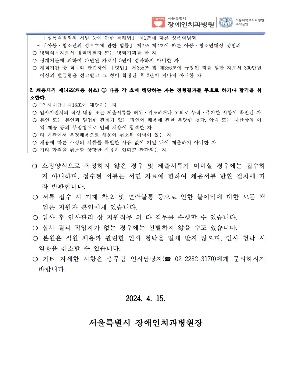 - 「성폭력범죄의 처벌 등에 관한 특례법」 제2조에 따른 성폭력범죄
 - 「아동ㆍ청소년의 성보호에 관한 법률」 제2조 제2호에 따른 아동ㆍ청소년대상 성범죄
❍ 병역의무자로서 병역미필자 또는 병역기피를 한 자
❍ 징계처분에 의하여 파면된 자로서 5년이 경과하지 아니한 자
❍ 재직기간 중 직무와 관련하여 「형법」 제355조 및 제356조에 규정된 죄를 범한 자로서 300만원
이상의 벌금형을 선고받고 그 형이 확정된 후 2년이 지나지 아니한 자
2. 채용세칙 제14조(채용 취소) ① 다음 각 호에 해당하는 자는 전형결과를 무효로 하거나 합격을 취
소한다. ❍「인사내규」제18조에 해당하는 자
❍ 입사지원서의 작성 내용 또는 제출서류를 허위·위조하거나 고의로 누락·추가한 사항이 확인된 자
❍ 본인 또는 본인과 밀접한 관계가 있는 타인이 채용에 관한 부당한 청탁, 압력 또는 재산상의 이
익 제공 등의 부정행위로 인해 채용에 합격한 자
❍ 타 기관에서 부정채용으로 채용이 취소된 이력이 있는 자
❍ 채용에 따른 소정의 서류를 특별한 사유 없이 기일 내에 제출하지 아니한 자
❍ 기타 합격을 취소할 상당한 사유가 있다고 판단되는 자
❍ 소정양식으로 작성하지 않은 경우 및 제출서류가 미비할 경우에는 접수하
지 아니하며, 접수된 서류는 서면 자료에 한하여 채용서류 반환 절차에 따
라 반환합니다. ❍ 서류 접수 시 기재 착오 및 연락불통 등으로 인한 불이익에 대한 모든 책
임은 지원자 본인에게 있습니다. ❍ 입사 후 인사관리 상 지원직무 외 타 직무를 수행할 수 있습니다. ❍ 심사 결과 적임자가 없는 경우에는 선발하지 않을 수도 있습니다. ❍ 본원은 직원 채용과 관련한 인사 청탁을 일체 받지 않으며, 인사 청탁 시
임용을 취소할 수 있습니다. ❍ 기타 자세한 사항은 총무팀 인사담당자(☎ 02-2282-3170)에게 문의하시기
바랍니다.
2024. 4. 15.
서울특별시 장애인치과병원장
