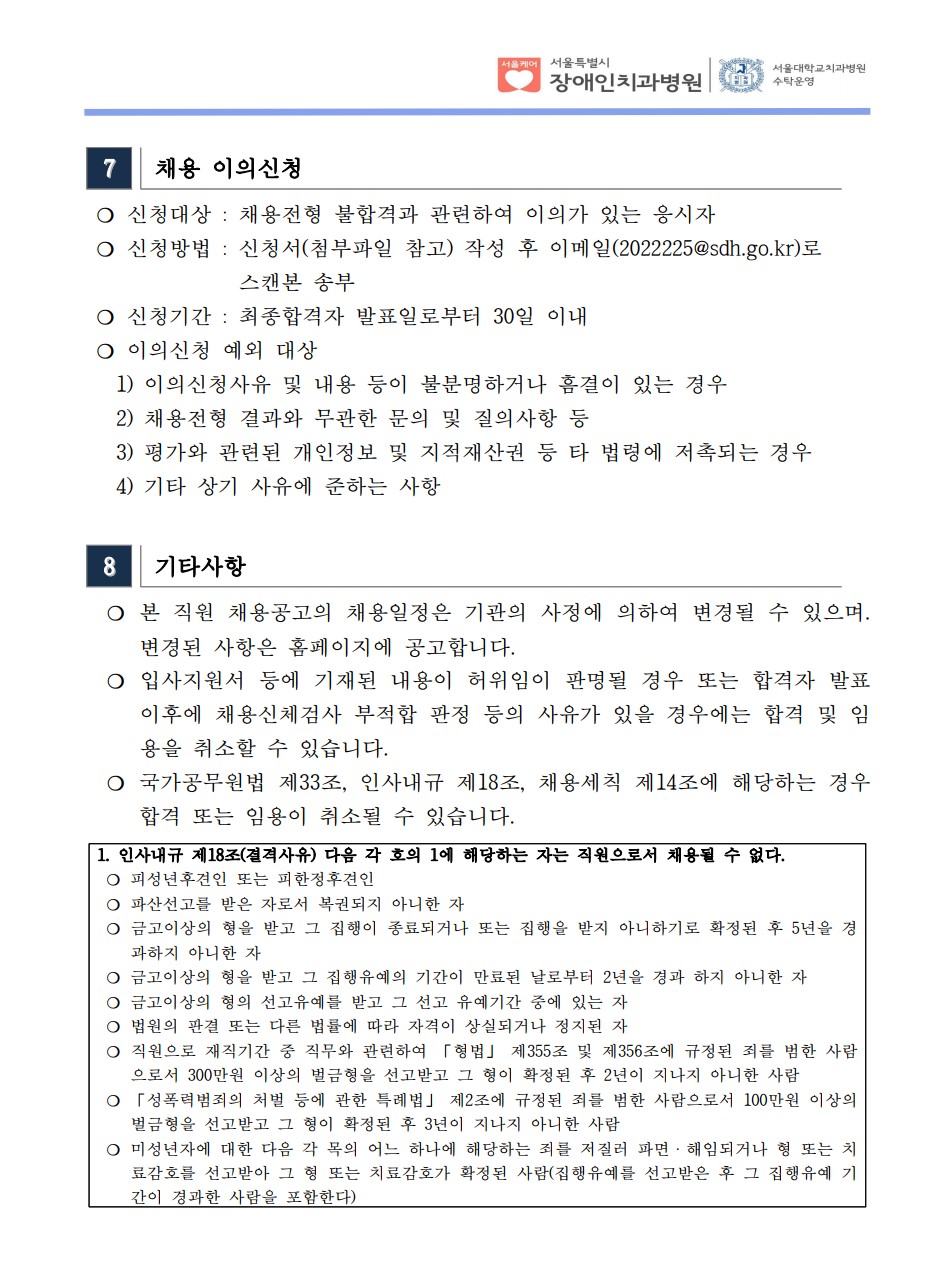 7 채용 이의신청
❍ 신청대상 : 채용전형 불합격과 관련하여 이의가 있는 응시자
❍ 신청방법 : 신청서(첨부파일 참고) 작성 후 이메일(2022225@sdh.go.kr)로
스캔본 송부
❍ 신청기간 : 최종합격자 발표일로부터 30일 이내
❍ 이의신청 예외 대상
 1) 이의신청사유 및 내용 등이 불분명하거나 흠결이 있는 경우
 2) 채용전형 결과와 무관한 문의 및 질의사항 등
 3) 평가와 관련된 개인정보 및 지적재산권 등 타 법령에 저촉되는 경우
 4) 기타 상기 사유에 준하는 사항
8 기타사항
 ❍ 본 직원 채용공고의 채용일정은 기관의 사정에 의하여 변경될 수 있으며. 변경된 사항은 홈페이지에 공고합니다. ❍ 입사지원서 등에 기재된 내용이 허위임이 판명될 경우 또는 합격자 발표
이후에 채용신체검사 부적합 판정 등의 사유가 있을 경우에는 합격 및 임
용을 취소할 수 있습니다. ❍ 국가공무원법 제33조, 인사내규 제18조, 채용세칙 제14조에 해당하는 경우
합격 또는 임용이 취소될 수 있습니다. 1. 인사내규 제18조(결격사유) 다음 각 호의 1에 해당하는 자는 직원으로서 채용될 수 없다. ❍ 피성년후견인 또는 피한정후견인
❍ 파산선고를 받은 자로서 복권되지 아니한 자
❍ 금고이상의 형을 받고 그 집행이 종료되거나 또는 집행을 받지 아니하기로 확정된 후 5년을 경
과하지 아니한 자
❍ 금고이상의 형을 받고 그 집행유예의 기간이 만료된 날로부터 2년을 경과 하지 아니한 자
❍ 금고이상의 형의 선고유예를 받고 그 선고 유예기간 중에 있는 자
❍ 법원의 판결 또는 다른 법률에 따라 자격이 상실되거나 정지된 자
❍ 직원으로 재직기간 중 직무와 관련하여 「형법」 제355조 및 제356조에 규정된 죄를 범한 사람
으로서 300만원 이상의 벌금형을 선고받고 그 형이 확정된 후 2년이 지나지 아니한 사람
❍ 「성폭력범죄의 처벌 등에 관한 특례법」 제2조에 규정된 죄를 범한 사람으로서 100만원 이상의
벌금형을 선고받고 그 형이 확정된 후 3년이 지나지 아니한 사람
❍ 미성년자에 대한 다음 각 목의 어느 하나에 해당하는 죄를 저질러 파면ㆍ해임되거나 형 또는 치
료감호를 선고받아 그 형 또는 치료감호가 확정된 사람(집행유예를 선고받은 후 그 집행유예 기
간이 경과한 사람을 포함한다)
