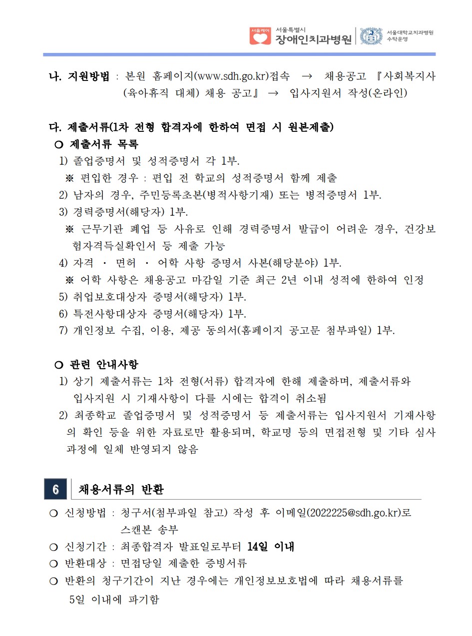 나. 지원방법 : 본원 홈페이지(www.sdh.go.kr)접속 → 채용공고 『사회복지사
(육아휴직 대체) 채용 공고』 → 입사지원서 작성(온라인)
 다. 제출서류(1차 전형 합격자에 한하여 면접 시 원본제출)​ ❍ 제출서류 목록
 1) 졸업증명서 및 성적증명서 각 1부. ※ 편입한 경우 : 편입 전 학교의 성적증명서 함께 제출
 2) 남자의 경우, 주민등록초본(병적사항기재) 또는 병적증명서 1부.
 3) 경력증명서(해당자) 1부. ※ 근무기관 폐업 등 사유로 인해 경력증명서 발급이 어려운 경우, 건강보
험자격득실확인서 등 제출 가능
 4) 자격 · 면허 · 어학 사항 증명서 사본(해당분야) 1부. ※ 어학 사항은 채용공고 마감일 기준 최근 2년 이내 성적에 한하여 인정
 5) 취업보호대상자 증명서(해당자) 1부. 6) 특전사항대상자 증명서(해당자) 1부. 7) 개인정보 수집, 이용, 제공 동의서(홈페이지 공고문 첨부파일) 1부.
❍ 관련 안내사항
 1) 상기 제출서류는 1차 전형(서류) 합격자에 한해 제출하며, 제출서류와
입사지원 시 기재사항이 다를 시에는 합격이 취소됨
 2) 최종학교 졸업증명서 및 성적증명서 등 제출서류는 입사지원서 기재사항
의 확인 등을 위한 자료로만 활용되며, 학교명 등의 면접전형 및 기타 심사
과정에 일체 반영되지 않음
6 채용서류의 반환
❍ 신청방법 : 청구서(첨부파일 참고) 작성 후 이메일(2022225@sdh.go.kr)로
스캔본 송부
❍ 신청기간 : 최종합격자 발표일로부터 14일 이내
❍ 반환대상 : 면접당일 제출한 증빙서류
❍ 반환의 청구기간이 지난 경우에는 개인정보보호법에 따라 채용서류를
 5일 이내에 파기함
