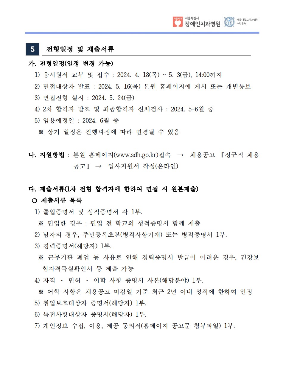 5 전형일정 및 제출서류
 가. 전형일정(일정 변경 가능) 1) 응시원서 교부 및 접수 : 2024. 4. 18(목) ~ 5. 3(금), 14:00까지
 2) 면접대상자 발표 : 2024. 5.16(목) 본원 홈페이지에 게시 또는 개별통보
 3) 면접전형 실시 : 2024. 5. 24(금)
 4) 2차 합격자 발표 및 최종합격자 신체검사 : 2024. 5~6월 중
 5) 임용예정일 : 2024. 6월 중
 ※ 상기 일정은 진행과정에 따라 변경될 수 있음
나. 지원방법 : 본원 홈페이지(www.sdh.go.kr)접속 → 채용공고 『정규직 채용
공고』 → 입사지원서 작성(온라인)
 다. 제출서류(1차 전형 합격자에 한하여 면접 시 원본제출) ❍ 제출서류 목록
 1) 졸업증명서 및 성적증명서 각 1부. ※ 편입한 경우 : 편입 전 학교의 성적증명서 함께 제출
 2) 남자의 경우, 주민등록초본(병적사항기재) 또는 병적증명서 1부.
 3) 경력증명서(해당자) 1부. ※ 근무기관 폐업 등 사유로 인해 경력증명서 발급이 어려운 경우, 건강보
험자격득실확인서 등 제출 가능
 4) 자격 · 면허 · 어학 사항 증명서 사본(해당분야) 1부. ※ 어학 사항은 채용공고 마감일 기준 최근 2년 이내 성적에 한하여 인정
 5) 취업보호대상자 증명서(해당자) 1부. 6) 특전사항대상자 증명서(해당자) 1부. 7) 개인정보 수집, 이용, 제공 동의서(홈페이지 공고문 첨부파일) 1부