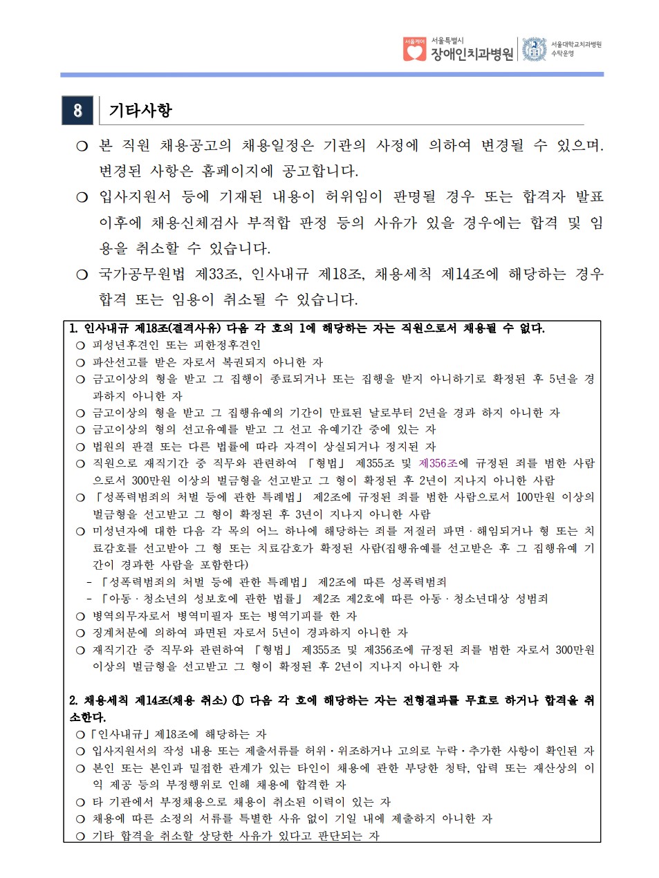 8 기타사항
 ❍ 본 직원 채용공고의 채용일정은 기관의 사정에 의하여 변경될 수 있으며. 변경된 사항은 홈페이지에 공고합니다. ❍ 입사지원서 등에 기재된 내용이 허위임이 판명될 경우 또는 합격자 발표
이후에 채용신체검사 부적합 판정 등의 사유가 있을 경우에는 합격 및 임
용을 취소할 수 있습니다. ❍ 국가공무원법 제33조, 인사내규 제18조, 채용세칙 제14조에 해당하는 경우
합격 또는 임용이 취소될 수 있습니다. 1. 인사내규 제18조(결격사유) 다음 각 호의 1에 해당하는 자는 직원으로서 채용될 수 없다. ❍ 피성년후견인 또는 피한정후견인
❍ 파산선고를 받은 자로서 복권되지 아니한 자
❍ 금고이상의 형을 받고 그 집행이 종료되거나 또는 집행을 받지 아니하기로 확정된 후 5년을 경
과하지 아니한 자
❍ 금고이상의 형을 받고 그 집행유예의 기간이 만료된 날로부터 2년을 경과 하지 아니한 자
❍ 금고이상의 형의 선고유예를 받고 그 선고 유예기간 중에 있는 자
❍ 법원의 판결 또는 다른 법률에 따라 자격이 상실되거나 정지된 자
❍ 직원으로 재직기간 중 직무와 관련하여 「형법」 제355조 및 제356조에 규정된 죄를 범한 사람
으로서 300만원 이상의 벌금형을 선고받고 그 형이 확정된 후 2년이 지나지 아니한 사람
❍ 「성폭력범죄의 처벌 등에 관한 특례법」 제2조에 규정된 죄를 범한 사람으로서 100만원 이상의
벌금형을 선고받고 그 형이 확정된 후 3년이 지나지 아니한 사람
❍ 미성년자에 대한 다음 각 목의 어느 하나에 해당하는 죄를 저질러 파면ㆍ해임되거나 형 또는 치
료감호를 선고받아 그 형 또는 치료감호가 확정된 사람(집행유예를 선고받은 후 그 집행유예 기
간이 경과한 사람을 포함한다)
 - 「성폭력범죄의 처벌 등에 관한 특례법」 제2조에 따른 성폭력범죄
 - 「아동ㆍ청소년의 성보호에 관한 법률」 제2조 제2호에 따른 아동ㆍ청소년대상 성범죄
❍ 병역의무자로서 병역미필자 또는 병역기피를 한 자
❍ 징계처분에 의하여 파면된 자로서 5년이 경과하지 아니한 자
❍ 재직기간 중 직무와 관련하여 「형법」 제355조 및 제356조에 규정된 죄를 범한 자로서 300만원
이상의 벌금형을 선고받고 그 형이 확정된 후 2년이 지나지 아니한 자
2. 채용세칙 제14조(채용 취소) ① 다음 각 호에 해당하는 자는 전형결과를 무효로 하거나 합격을 취
소한다. ❍「인사내규」제18조에 해당하는 자
❍ 입사지원서의 작성 내용 또는 제출서류를 허위·위조하거나 고의로 누락·추가한 사항이 확인된 자
❍ 본인 또는 본인과 밀접한 관계가 있는 타인이 채용에 관한 부당한 청탁, 압력 또는 재산상의 이
익 제공 등의 부정행위로 인해 채용에 합격한 자
❍ 타 기관에서 부정채용으로 채용이 취소된 이력이 있는 자
❍ 채용에 따른 소정의 서류를 특별한 사유 없이 기일 내에 제출하지 아니한 자
❍ 기타 합격을 취소할 상당한 사유가 있다고 판단되는 자
