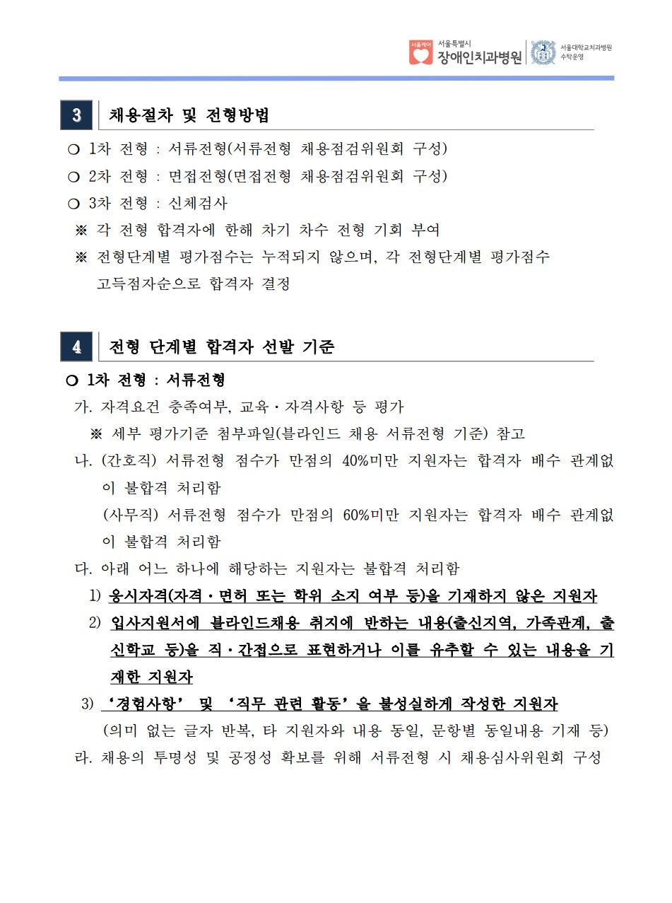 3 채용절차 및 전형방법
❍ 1차 전형 : 서류전형(서류전형 채용점검위원회 구성)
❍ 2차 전형 : 면접전형(면접전형 채용점검위원회 구성)
❍ 3차 전형 : 신체검사
※ 각 전형 합격자에 한해 차기 차수 전형 기회 부여
 ※ 전형단계별 평가점수는 누적되지 않으며, 각 전형단계별 평가점수
 고득점자순으로 합격자 결정
4 전형 단계별 합격자 선발 기준
❍ 1차 전형 : 서류전형
 가. 자격요건 충족여부, 교육·자격사항 등 평가
 ※ 세부 평가기준 첨부파일(블라인드 채용 서류전형 기준) 참고
 나. (간호직) 서류전형 점수가 만점의 40%미만 지원자는 합격자 배수 관계없
이 불합격 처리함
 (사무직) 서류전형 점수가 만점의 60%미만 지원자는 합격자 배수 관계없
이 불합격 처리함
 다. 아래 어느 하나에 해당하는 지원자는 불합격 처리함
 1) 응시자격(자격·면허 또는 학위 소지 여부 등)을 기재하지 않은 지원자
 2) 입사지원서에 블라인드채용 취지에 반하는 내용(출신지역, 가족관계, 출
신학교 등)을 직·간접으로 표현하거나 이를 유추할 수 있는 내용을 기
재한 지원자
 3) ‘경험사항’ 및 ‘직무 관련 활동’을 불성실하게 작성한 지원자
 (의미 없는 글자 반복, 타 지원자와 내용 동일, 문항별 동일내용 기재 등) 라. 채용의 투명성 및 공정성 확보를 위해 서류전형 시 채용심사