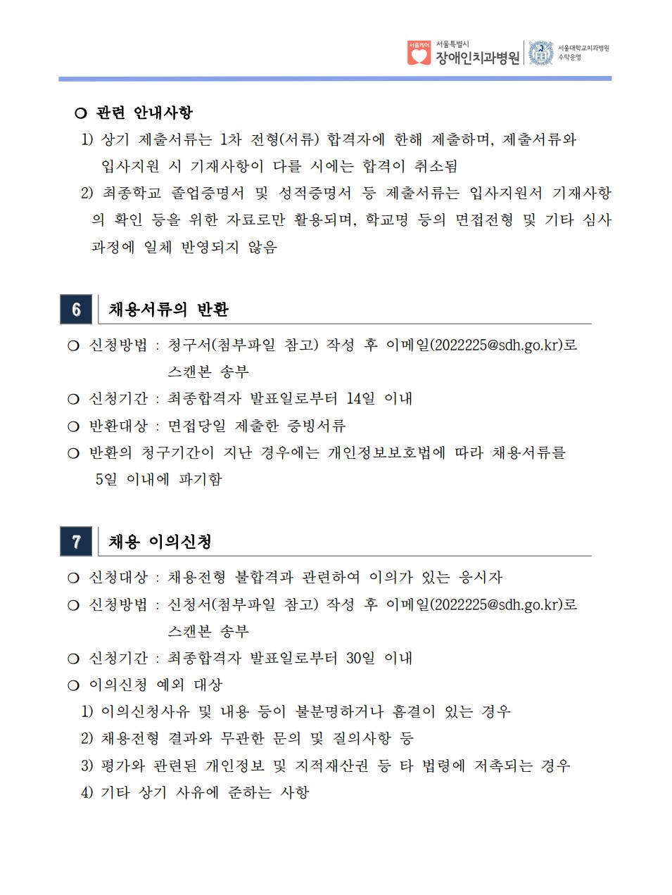 ❍ 관련 안내사항
 1) 상기 제출서류는 1차 전형(서류) 합격자에 한해 제출하며, 제출서류와
입사지원 시 기재사항이 다를 시에는 합격이 취소됨
 2) 최종학교 졸업증명서 및 성적증명서 등 제출서류는 입사지원서 기재사항
의 확인 등을 위한 자료로만 활용되며, 학교명 등의 면접전형 및 기타 심사
과정에 일체 반영되지 않음
6 채용서류의 반환
❍ 신청방법 : 청구서(첨부파일 참고) 작성 후 이메일(2022225@sdh.go.kr)로
스캔본 송부
❍ 신청기간 : 최종합격자 발표일로부터 14일 이내
❍ 반환대상 : 면접당일 제출한 증빙서류
❍ 반환의 청구기간이 지난 경우에는 개인정보보호법에 따라 채용서류를
 5일 이내에 파기함
7 채용 이의신청
❍ 신청대상 : 채용전형 불합격과 관련하여 이의가 있는 응시자
❍ 신청방법 : 신청서(첨부파일 참고) 작성 후 이메일(2022225@sdh.go.kr)로
스캔본 송부
❍ 신청기간 : 최종합격자 발표일로부터 30일 이내
❍ 이의신청 예외 대상
 1) 이의신청사유 및 내용 등이 불분명하거나 흠결이 있는 경우
 2) 채용전형 결과와 무관한 문의 및 질의사항 등
 3) 평가와 관련된 개인정보 및 지적재산권 등 타 법령에 저촉되는 경우
 4) 기타 상기 사유에 준하는 사항
