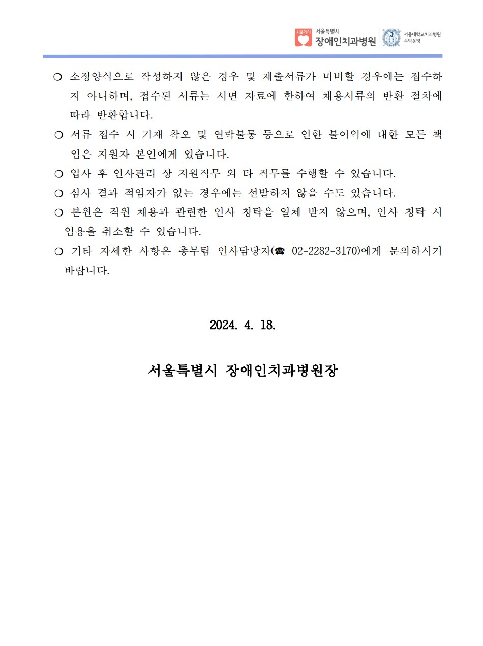 ❍ 소정양식으로 작성하지 않은 경우 및 제출서류가 미비할 경우에는 접수하
지 아니하며, 접수된 서류는 서면 자료에 한하여 채용서류의 반환 절차에 
따라 반환합니다. ❍ 서류 접수 시 기재 착오 및 연락불통 등으로 인한 불이익에 대한 모든 책
임은 지원자 본인에게 있습니다. ❍ 입사 후 인사관리 상 지원직무 외 타 직무를 수행할 수 있습니다. ❍ 심사 결과 적임자가 없는 경우에는 선발하지 않을 수도 있습니다. ❍ 본원은 직원 채용과 관련한 인사 청탁을 일체 받지 않으며, 인사 청탁 시 
임용을 취소할 수 있습니다. ❍ 기타 자세한 사항은 총무팀 인사담당자(☎ 02-2282-3170)에게 문의하시기 
바랍니다. 
2024. 4. 18.
서울특별시 장애인치과병원장
