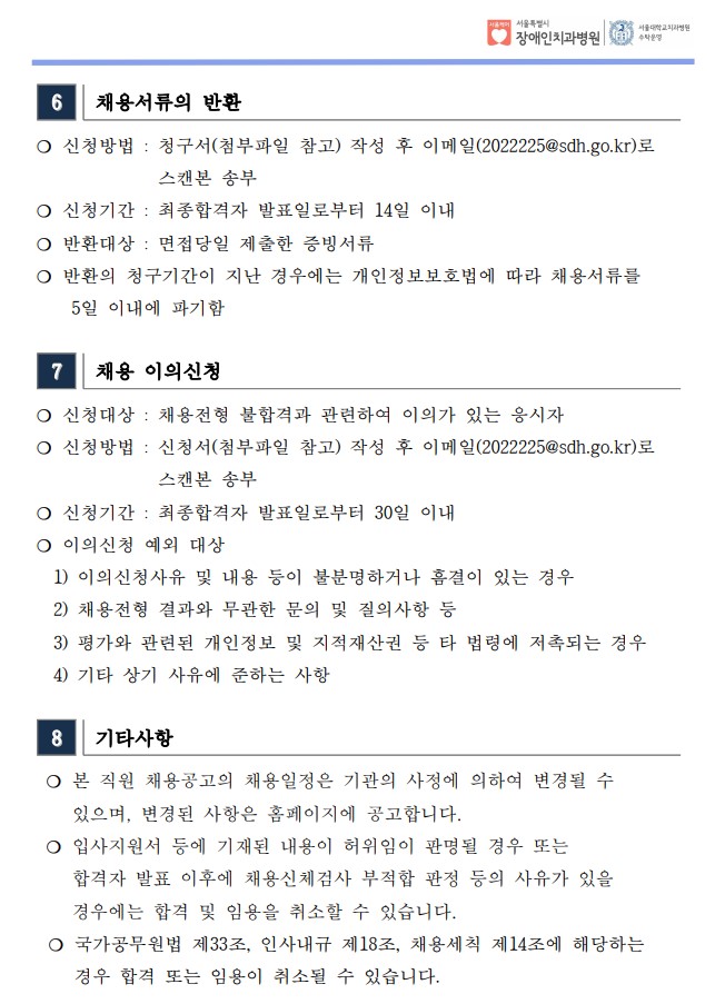 6 채용서류의 반환
❍ 신청방법 : 청구서(첨부파일 참고) 작성 후 이메일(2022225@sdh.go.kr)로
스캔본 송부
❍ 신청기간 : 최종합격자 발표일로부터 14일 이내
❍ 반환대상 : 면접당일 제출한 증빙서류
❍ 반환의 청구기간이 지난 경우에는 개인정보보호법에 따라 채용서류를
 5일 이내에 파기함
7 채용 이의신청
❍ 신청대상 : 채용전형 불합격과 관련하여 이의가 있는 응시자
❍ 신청방법 : 신청서(첨부파일 참고) 작성 후 이메일(2022225@sdh.go.kr)로
스캔본 송부
❍ 신청기간 : 최종합격자 발표일로부터 30일 이내
❍ 이의신청 예외 대상
 1) 이의신청사유 및 내용 등이 불분명하거나 흠결이 있는 경우
 2) 채용전형 결과와 무관한 문의 및 질의사항 등
 3) 평가와 관련된 개인정보 및 지적재산권 등 타 법령에 저촉되는 경우
 4) 기타 상기 사유에 준하는 사항
8 기타사항
❍ 본 직원 채용공고의 채용일정은 기관의 사정에 의하여 변경될 수
 있으며, 변경된 사항은 홈페이지에 공고합니다. ❍ 입사지원서 등에 기재된 내용이 허위임이 판명될 경우 또는
 합격자 발표 이후에 채용신체검사 부적합 판정 등의 사유가 있을
 경우에는 합격 및 임용을 취소할 수 있습니다. ❍ 국가공무원법 제33조, 인사내규 제18조, 채용세칙 제14조에 해당하는
 경우 합격 또는 임용이 취소될 수 있습니다.
