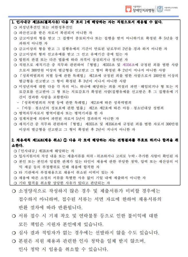 1. 인사내규 제18조(결격사유) 다음 각 호의 1에 해당하는 자는 직원으로서 채용될 수 없다. ❍ 피성년후견인 또는 피한정후견인
❍ 파산선고를 받은 자로서 복권되지 아니한 자
❍ 금고이상의 형을 받고 그 집행이 종료되거나 또는 집행을 받지 아니하기로 확정된 후 5년을 경
과하지 아니한 자
❍ 금고이상의 형을 받고 그 집행유예의 기간이 만료된 날로부터 2년을 경과 하지 아니한 자
❍ 금고이상의 형의 선고유예를 받고 그 선고 유예기간 중에 있는 자
❍ 법원의 판결 또는 다른 법률에 따라 자격이 상실되거나 정지된 자
❍ 직원으로 재직기간 중 직무와 관련하여 「형법」 제355조 및 제356조에 규정된 죄를 범한 사람
으로서 300만원 이상의 벌금형을 선고받고 그 형이 확정된 후 2년이 지나지 아니한 사람
❍ 「성폭력범죄의 처벌 등에 관한 특례법」 제2조에 규정된 죄를 범한 사람으로서 100만원 이상의
벌금형을 선고받고 그 형이 확정된 후 3년이 지나지 아니한 사람
❍ 미성년자에 대한 다음 각 목의 어느 하나에 해당하는 죄를 저질러 파면ㆍ해임되거나 형 또는 치
료감호를 선고받아 그 형 또는 치료감호가 확정된 사람(집행유예를 선고받은 후 그 집행유예 기
간이 경과한 사람을 포함한다)
 - 「성폭력범죄의 처벌 등에 관한 특례법」 제2조에 따른 성폭력범죄
 - 「아동ㆍ청소년의 성보호에 관한 법률」 제2조 제2호에 따른 아동ㆍ청소년대상 성범죄
❍ 병역의무자로서 병역미필자 또는 병역기피를 한 자
❍ 징계처분에 의하여 파면된 자로서 5년이 경과하지 아니한 자
❍ 재직기간 중 직무와 관련하여 「형법」 제355조 및 제356조에 규정된 죄를 범한 자로서 300만원
이상의 벌금형을 선고받고 그 형이 확정된 후 2년이 지나지 아니한 자
2. 채용세칙 제14조(채용 취소) ① 다음 각 호에 해당하는 자는 전형결과를 무효로 하거나 합격을 취
소한다. ❍「인사내규」제18조에 해당하는 자
❍ 입사지원서의 작성 내용 또는 제출서류를 허위·위조하거나 고의로 누락·추가한 사항이 확인된 자
❍ 본인 또는 본인과 밀접한 관계가 있는 타인이 채용에 관한 부당한 청탁, 압력 또는 재산상의 이
익 제공 등의 부정행위로 인해 채용에 합격한 자
❍ 타 기관에서 부정채용으로 채용이 취소된 이력이 있는 자
❍ 채용에 따른 소정의 서류를 특별한 사유 없이 기일 내에 제출하지 아니한 자
❍ 기타 합격을 취소할 상당한 사유가 있다고 판단되는 자
❍ 소정양식으로 작성하지 않은 경우 및 제출서류가 미비할 경우에는
 접수하지 아니하며, 접수된 서류는 서면 자료에 한하여 채용서류의
 반환 절차에 따라 반환됩니다. ❍ 서류 접수 시 기재 착오 및 연락불통 등으로 인한 불이익에 대한
 모든 책임은 지원자 본인에게 있습니다. ❍ 심사 결과 적임자가 없는 경우에는 선발하지 않을 수도 있습니다.
 ❍ 본원은 직원 채용과 관련한 인사 청탁을 일체 받지 않으며, 인사 청탁 시 임용을 취소할 수 있습니다.
