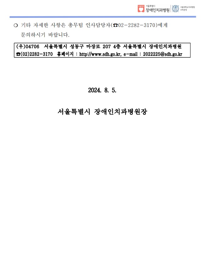 ❍ 기타 자세한 사항은 총무팀 인사담당자(☎02-2282-3170)에게 
 문의하시기 바랍니다. (우)04706 서울특별시 성동구 마장로 207 4층 서울특별시 장애인치과병원
☎(02)2282-3170 홈페이지 : http://www.sdh.go.kr, e-mail : 2022225@sdh.go.kr
2024. 8. 5.
서울특별시 장애인치과병원