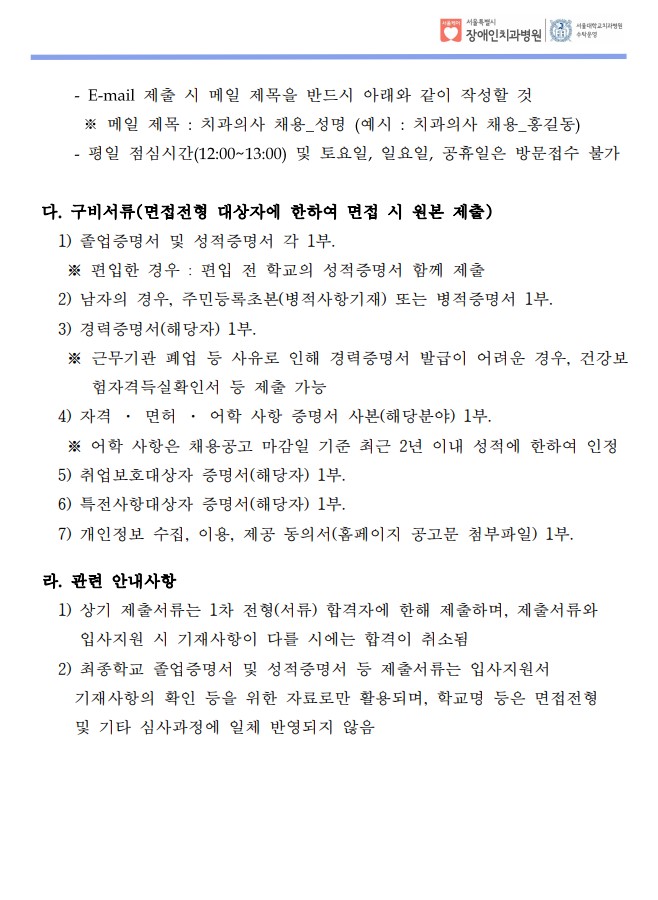 - E-mail 제출 시 메일 제목을 반드시 아래와 같이 작성할 것
※ 메일 제목 : 치과의사 채용_성명 (예시 : 치과의사 채용_홍길동)
- 평일 점심시간(12:00~13:00) 및 토요일, 일요일, 공휴일은 방문접수 불가
다. 구비서류(면접전형 대상자에 한하여 면접 시 원본 제출) 1) 졸업증명서 및 성적증명서 각 1부. ※ 편입한 경우 : 편입 전 학교의 성적증명서 함께 제출
 2) 남자의 경우, 주민등록초본(병적사항기재) 또는 병적증명서 1부.
 3) 경력증명서(해당자) 1부. ※ 근무기관 폐업 등 사유로 인해 경력증명서 발급이 어려운 경우, 건강보
험자격득실확인서 등 제출 가능
 4) 자격 · 면허 · 어학 사항 증명서 사본(해당분야) 1부. ※ 어학 사항은 채용공고 마감일 기준 최근 2년 이내 성적에 한하여 인정
 5) 취업보호대상자 증명서(해당자) 1부. 6) 특전사항대상자 증명서(해당자) 1부. 7) 개인정보 수집, 이용, 제공 동의서(홈페이지 공고문 첨부파일) 1부.
 라. 관련 안내사항
 1) 상기 제출서류는 1차 전형(서류) 합격자에 한해 제출하며, 제출서류와
입사지원 시 기재사항이 다를 시에는 합격이 취소됨
 2) 최종학교 졸업증명서 및 성적증명서 등 제출서류는 입사지원서
 기재사항의 확인 등을 위한 자료로만 활용되며, 학교명 등은 면접전형
 및 기타 심사과정에 일체 반영되지 않음
