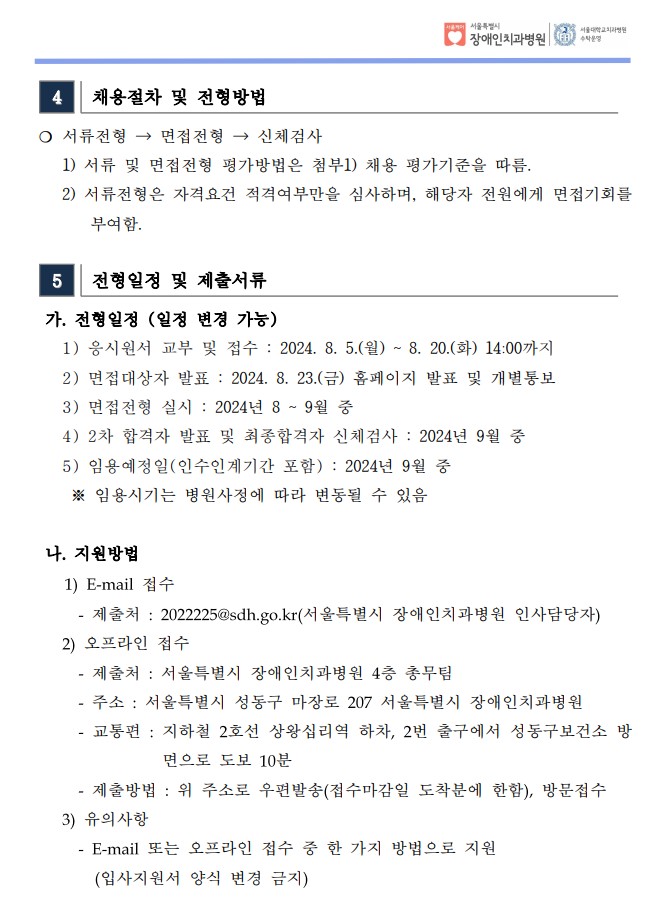 4 채용절차 및 전형방법
❍ 서류전형 → 면접전형 → 신체검사
 1) 서류 및 면접전형 평가방법은 첨부1) 채용 평가기준을 따름. 2) 서류전형은 자격요건 적격여부만을 심사하며, 해당자 전원에게 면접기회를
부여함.
 5 전형일정 및 제출서류
 가. 전형일정 (일정 변경 가능)
 1) 응시원서 교부 및 접수 : 2024. 8. 5.(월) ~ 8. 20.(화) 14:00까지
 2) 면접대상자 발표 : 2024. 8. 23.(금) 홈페이지 발표 및 개별통보
 3) 면접전형 실시 : 2024년 8 ~ 9월 중
 4) 2차 합격자 발표 및 최종합격자 신체검사 : 2024년 9월 중
 5) 임용예정일(인수인계기간 포함) : 2024년 9월 중
 ※ 임용시기는 병원사정에 따라 변동될 수 있음
나. 지원방법
1) E-mail 접수
- 제출처 : 2022225@sdh.go.kr(서울특별시 장애인치과병원 인사담당자)
2) 오프라인 접수
- 제출처 : 서울특별시 장애인치과병원 4층 총무팀
- 주소 : 서울특별시 성동구 마장로 207 서울특별시 장애인치과병원
- 교통편 : 지하철 2호선 상왕십리역 하차, 2번 출구에서 성동구보건소 방
면으로 도보 10분
- 제출방법 : 위 주소로 우편발송(접수마감일 도착분에 한함), 방문접수
3) 유의사항
- E-mail 또는 오프라인 접수 중 한 가지 방법으로 지원
(입사지원서 양식 변경 금지)
