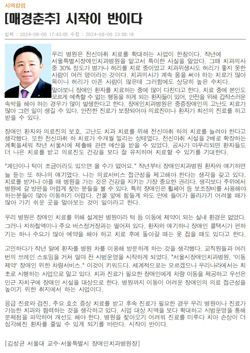 우리 병원은 전신마취 치료를 확대하는 사업이 한창이다.
         작년에 서울특별시장애인치과병원을 맡고서 특이한 사실을 알았다.
         그때 치과의사 중 30% 정도가 병가나 허리를 치료 중이었고 치과위생사도 허리가 좋지 못한 사람이 여러 명이라는 것이다.
         치과의사가 계속 몸을 써야 하는 치료가 많아 목이나 허리가 아픈 사람이 많은데 그러함에도 상당히 높은 수치다.
         
         알아보니 장애인 환자를 치료하는 중에 많이 다친다고 한다.
         치료 중에 본인도 모르게 예측할 수 없는 행동을 하게 되는 환자들이 있어, 안전을 위해 갑작스러운 속박을 해야 하는 경우가 많이 발생한다고 한다.
         장애인치과병원은 중증장애인의 고난도 치료가 많아 그런 일이 생길 수 있다.
         안전한 진료가 보장되어야 의료진이나 환자가 최선의 진료를 하고 받을 수 있다.
         
         장애인 환자와 의료진의 보호, 고난도 치과 치료를 위해 전신마취 하의 치료를 늘려야 한다고 생각했다.
         또한 전신 마취 하 치료가 수개월 밀리는 상태였다. 전신마취 시설을 2배로 확장하는 계획을 세워 작년 서울시에 제출해 관련 예산을 받을 수 있었다.
         공사가 마무리되면 환자들도 더 나은 치료를 받고 의료진도 건강을 보다 잘 유지하며 치료할 수 있기를 기대한다.
         
         계단이나 턱이 조금이라도 있으면 올 수가 없어요, 작년부터 장애인치과병원 환자와 얘기하면 늘 듣는 또 하나의 얘기였다.
         나는 의료서비스 접근성을 제공해야 한다는 생각을 갖고 있다.
         치료를 받거나 아플 때 병원을 가는 것은 건강을 지키는 가장 중요한 권리이다.
         생각보다 주위에서 병원에 갈 방편을 어렵게 찾는 분들을 볼 수 있다. 특히 장애인은 휠체어 등 보조장비를 사용해야 하는 분들이 많아 이동하기 어렵다.
         건물 앞에 힘들게 와도 안에 들어가 올라가기 어려울 때가 많아 가기 쉬운 곳을 알아보는 것이 일이라고 한다.
         
         우리 병원은 장애인 치료를 위해 설계된 병원이라 턱 등 이동에 제약이 되는 실내 환경은 없었다.
         그러나 지하철역이나 주요 버스정거장과는 떨어져 있다.
         환자와 얘기하니 장애인 콜택시가 편하기는 하나 수요가 많아 예약을 해야 하고 치료 후에 돌아갈 때는 못 잡을 때도 있다고 한다.
         
         고민하다가 작년 말에 환자를 병원 차를 이용해 방문하게 하는 것을 생각했다.
         교직원들과 여러번의 브레인 스토밍을 거쳐 얼마 전 시범운영을 시작하게 되었다. 서울시장애인치과병원, 이동제약 장야인 위한 차량서비스, 이것이 키워드다.
         세계적으로는 모르겠으나 우리나라에서는 취초로 시행하는 사업으로 알고 있다.
         치과 진료가 필요한 장애인에게 차량 이동을 제옥하고 우선은 인근 자치구에 장애인 시설을 대상으로 한다.
         병원까지 이동이 어려운 장애인의 의료 접근성을 높이기 위한 취지에서 하는 사업이다.
         
         응급 진료와 검진, 주요 호소 증상 치료를 받고 후속 진료가 필요한 경우 우리 병원이나 진료가 가능한 치과와 협력하는 것을 생각하고 있다.
         사업 대상 지역을 보다 확대하고 시범운영을 통해 문제점을 파악하여 개선도 해야 한다.
         병원을 찾아오기 어려워 진료를 미루다 치아 손상이 더 심각해진 환자를 줄일 수 있게 되기를 바란다. 시작이 반이다.
         [김성균 서울대 교수 서울특별시 장애인치과병원장]