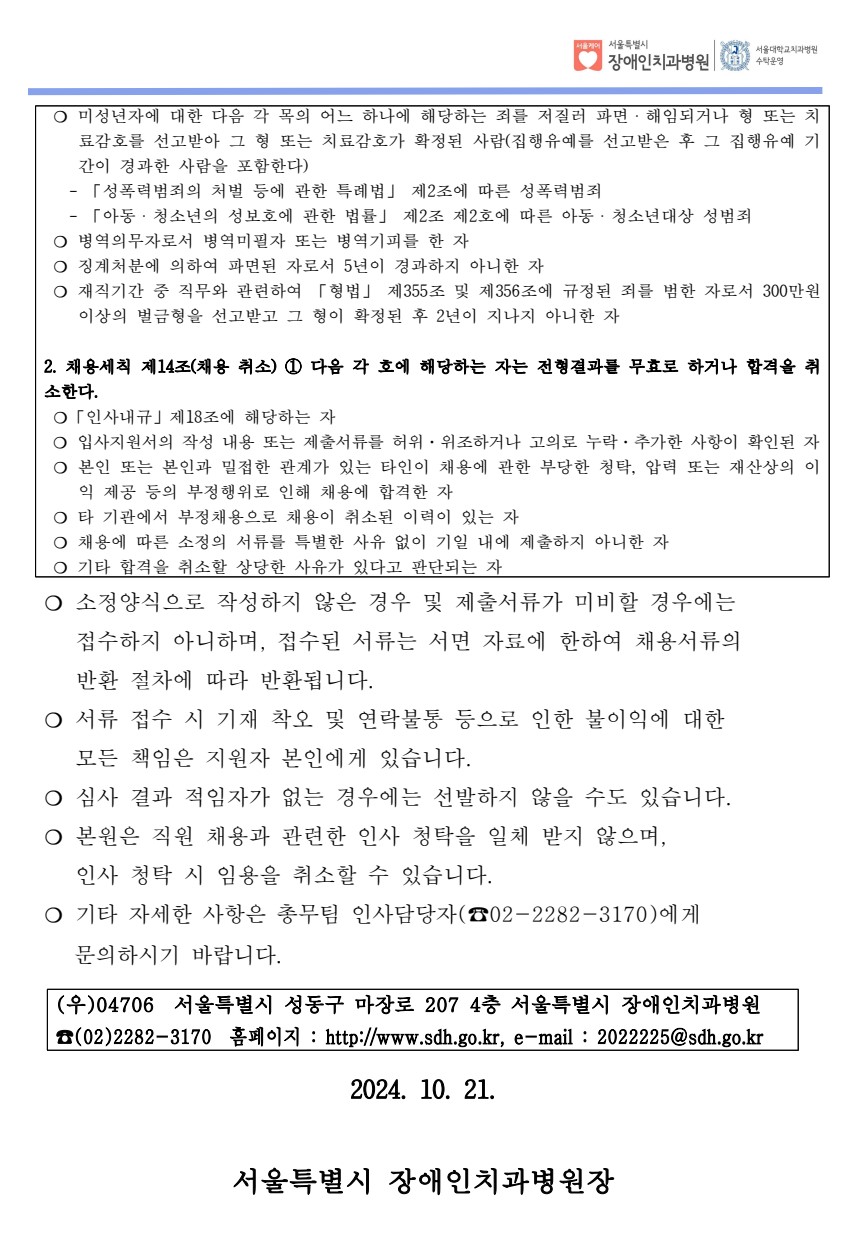 ❍ 미성년자에 대한 다음 각 목의 어느 하나에 해당하는 죄를 저질러 파면ㆍ해임되거나 형 또는 치
료감호를 선고받아 그 형 또는 치료감호가 확정된 사람(집행유예를 선고받은 후 그 집행유예 기
간이 경과한 사람을 포함한다)
 - 「성폭력범죄의 처벌 등에 관한 특례법」 제2조에 따른 성폭력범죄
 - 「아동ㆍ청소년의 성보호에 관한 법률」 제2조 제2호에 따른 아동ㆍ청소년대상 성범죄
❍ 병역의무자로서 병역미필자 또는 병역기피를 한 자
❍ 징계처분에 의하여 파면된 자로서 5년이 경과하지 아니한 자
❍ 재직기간 중 직무와 관련하여 「형법」 제355조 및 제356조에 규정된 죄를 범한 자로서 300만원
이상의 벌금형을 선고받고 그 형이 확정된 후 2년이 지나지 아니한 자
2. 채용세칙 제14조(채용 취소) ① 다음 각 호에 해당하는 자는 전형결과를 무효로 하거나 합격을 취
소한다. ❍「인사내규」제18조에 해당하는 자
❍ 입사지원서의 작성 내용 또는 제출서류를 허위·위조하거나 고의로 누락·추가한 사항이 확인된 자
❍ 본인 또는 본인과 밀접한 관계가 있는 타인이 채용에 관한 부당한 청탁, 압력 또는 재산상의 이
익 제공 등의 부정행위로 인해 채용에 합격한 자
❍ 타 기관에서 부정채용으로 채용이 취소된 이력이 있는 자
❍ 채용에 따른 소정의 서류를 특별한 사유 없이 기일 내에 제출하지 아니한 자
❍ 기타 합격을 취소할 상당한 사유가 있다고 판단되는 자자
❍ 소정양식으로 작성하지 않은 경우 및 제출서류가 미비할 경우에는
 접수하지 아니하며, 접수된 서류는 서면 자료에 한하여 채용서류의 
 반환 절차에 따라 반환됩니다. ❍ 서류 접수 시 기재 착오 및 연락불통 등으로 인한 불이익에 대한
 모든 책임은 지원자 본인에게 있습니다. ❍ 심사 결과 적임자가 없는 경우에는 선발하지 않을 수도 있습니다. ❍ 본원은 직원 채용과 관련한 인사 청탁을 일체 받지 않으며, 인사 청탁 시 임용을 취소할 수 있습니다. 
 ❍ 기타 자세한 사항은 총무팀 인사담당자(☎02-2282-3170)에게 
 문의하시기 바랍니다. (우)04706 서울특별시 성동구 마장로 207 4층 서울특별시 장애인치과병원
☎(02)2282-3170 홈페이지 : http://www.sdh.go.kr, e-mail : 2022225@sdh.go.kr
2024. 10. 21.
서울특별시 장애인치과병원장

