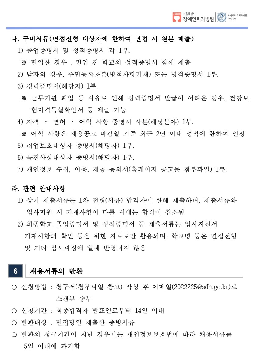 다. 구비서류(면접전형 대상자에 한하여 면접 시 원본 제출) 1) 졸업증명서 및 성적증명서 각 1부. ※ 편입한 경우 : 편입 전 학교의 성적증명서 함께 제출
 2) 남자의 경우, 주민등록초본(병적사항기재) 또는 병적증명서 1부.
 3) 경력증명서(해당자) 1부. ※ 근무기관 폐업 등 사유로 인해 경력증명서 발급이 어려운 경우, 건강보
험자격득실확인서 등 제출 가능
 4) 자격 · 면허 · 어학 사항 증명서 사본(해당분야) 1부. ※ 어학 사항은 채용공고 마감일 기준 최근 2년 이내 성적에 한하여 인정
 5) 취업보호대상자 증명서(해당자) 1부. 6) 특전사항대상자 증명서(해당자) 1부. 7) 개인정보 수집, 이용, 제공 동의서(홈페이지 공고문 첨부파일) 1부. ​ 라. 관련 안내사항
 1) 상기 제출서류는 1차 전형(서류) 합격자에 한해 제출하며, 제출서류와
입사지원 시 기재사항이 다를 시에는 합격이 취소됨
 2) 최종학교 졸업증명서 및 성적증명서 등 제출서류는 입사지원서
 기재사항의 확인 등을 위한 자료로만 활용되며, 학교명 등은 면접전형
 및 기타 심사과정에 일체 반영되지 않음
6 채용서류의 반환
 ❍ 신청방법 : 청구서(첨부파일 참고) 작성 후 이메일(2022225@sdh.go.kr)로
스캔본 송부
 ❍ 신청기간 : 최종합격자 발표일로부터 14일 이내
 ❍ 반환대상 : 면접당일 제출한 증빙서류
 ❍ 반환의 청구기간이 지난 경우에는 개인정보보호법에 따라 채용서류를
 5일 이내에 파기함
