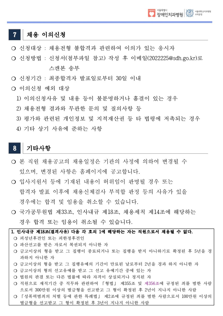 7 채용 이의신청
 ❍ 신청대상 : 채용전형 불합격과 관련하여 이의가 있는 응시자
 ❍ 신청방법 : 신청서(첨부파일 참고) 작성 후 이메일(2022225@sdh.go.kr)로
스캔본 송부
 ❍ 신청기간 : 최종합격자 발표일로부터 30일 이내
 ❍ 이의신청 예외 대상
 1) 이의신청사유 및 내용 등이 불분명하거나 흠결이 있는 경우
 2) 채용전형 결과와 무관한 문의 및 질의사항 등
 3) 평가와 관련된 개인정보 및 지적재산권 등 타 법령에 저촉되는 경우
 4) 기타 상기 사유에 준하는 사항
8 기타사항
 ❍ 본 직원 채용공고의 채용일정은 기관의 사정에 의하여 변경될 수
 있으며, 변경된 사항은 홈페이지에 공고합니다.
 ❍ 입사지원서 등에 기재된 내용이 허위임이 판명될 경우 또는
 합격자 발표 이후에 채용신체검사 부적합 판정 등의 사유가 있을
 경우에는 합격 및 임용을 취소할 수 있습니다. ❍ 국가공무원법 제33조, 인사내규 제18조, 채용세칙 제14조에 해당하는
 경우 합격 또는 임용이 취소될 수 있습니다. 1. 인사내규 제18조(결격사유) 다음 각 호의 1에 해당하는 자는 직원으로서 채용될 수 없다. ❍ 피성년후견인 또는 피한정후견인
❍ 파산선고를 받은 자로서 복권되지 아니한 자
❍ 금고이상의 형을 받고 그 집행이 종료되거나 또는 집행을 받지 아니하기로 확정된 후 5년을 경
과하지 아니한 자
❍ 금고이상의 형을 받고 그 집행유예의 기간이 만료된 날로부터 2년을 경과 하지 아니한 자
❍ 금고이상의 형의 선고유예를 받고 그 선고 유예기간 중에 있는 자
❍ 법원의 판결 또는 다른 법률에 따라 자격이 상실되거나 정지된 자
❍ 직원으로 재직기간 중 직무와 관련하여 「형법」 제355조 및 제356조에 규정된 죄를 범한 사람
으로서 300만원 이상의 벌금형을 선고받고 그 형이 확정된 후 2년이 지나지 아니한 사람
❍ 「성폭력범죄의 처벌 등에 관한 특례법」 제2조에 규정된 죄를 범한 사람으로서 100만원 이상의
벌금형을 선고받고 그 형이 확정된 후 3년이 지나지 아니한 사람
