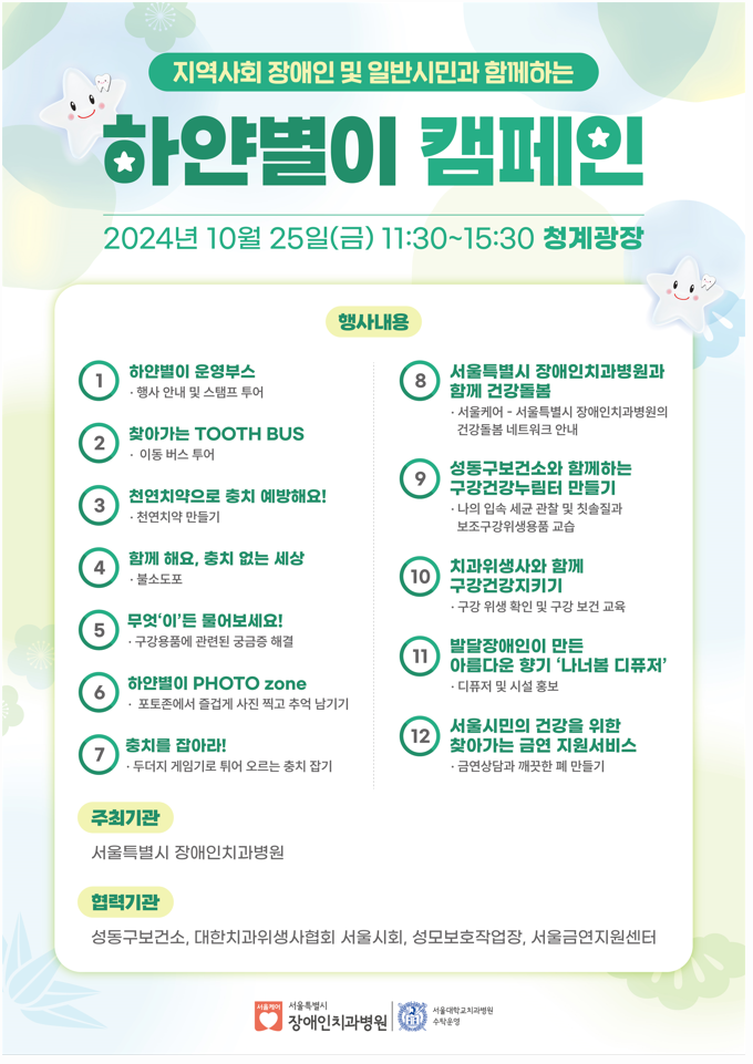 지역사회 장애인 및 일반시민과 함께하는 하얀별이 캠페인
            2024년 10월 25일(금) 11:30 ~ 15:30 청계광장
            행사내용
            1. 하얀별이 운영부스 - 행사 안내 및 스탬프 투어 
            2. 찾아가는 TOOTH BUS - 이동 버스 투어
            3. 천연치약으로 충치 예방해요! - 천연치약 만들기
            4. 함께 해요, 충치 없는 세상 - 불소도포
            5. 무엇'이'든 물어보세요! - 구강용품에 관련된 궁금증 해결
            6. 하얀별이 PHOTO zone - 포토존에서 즐겁게 사진 찍고 추억 남기기
            7. 충치를 잡아라! - 두더지 게임기로 튀어 오르는 충치 잡기
            8. 서울특별시 장애인치과병원과 함께 건강돌봄 - 서울케어 - 서울특별시 장애인치과병원의 건강돌봄 네트워크 안내
            9. 성동구보건소와 함께하는 구강건강누림터 만들기 - 나의 입속 세균 관찰 및 칫솔질과 보조구강위생용품 교습
            10. 치과위생사와 함께 구강건강지키기 - 구강 위생 확인 및 구강 보건 교육
            11. 발달장애인이 만든 아름다운 향기 나너봄 디퓨져 - 디퓨저 및 시설 홍보
            12. 서울시민의 건강을 위한 찾아가는 금연 지원서비스 - 금연상담과 깨끗한 폐 만들기 
            
            주최기관 - 서울특별시 장애인치과병원
            협력기관 - 성동구보건소, 대한치과위생사협회 서울시회, 성모보호작업장, 서울금연지원센터

