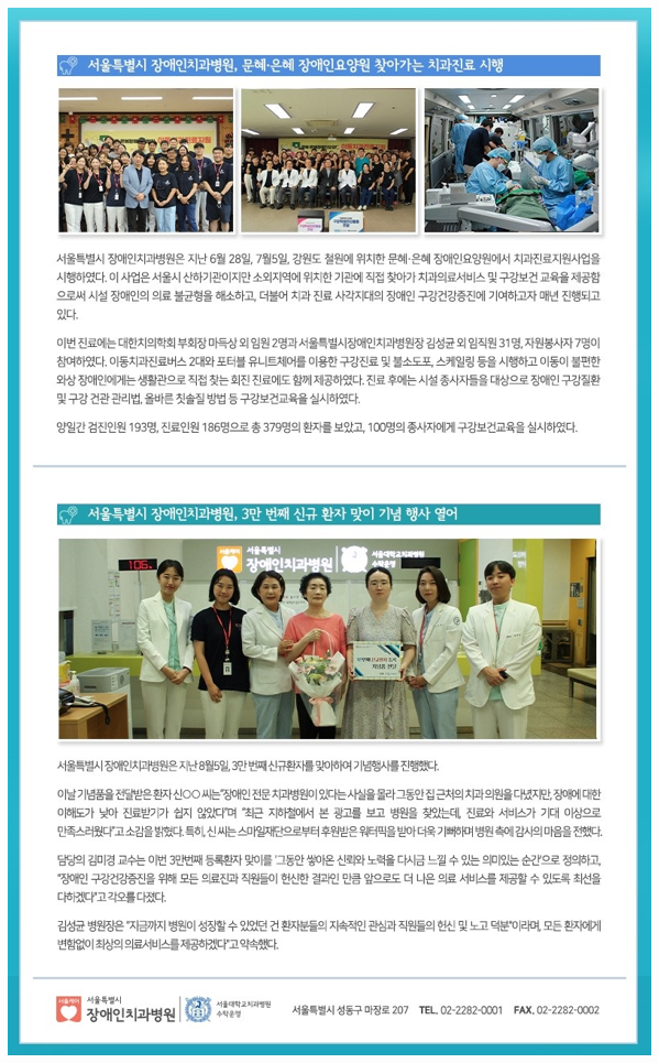서울특별시 장애인치과병원, 문혜,은혜 장애인요양원 찾아가는 치과진료 시행
         서울특별시 장애인치과병원은 지난 6월 28일, 7월 5일, 강원도 철원에 위치한 문혜은혜 장애인요양원에서 치과진료지원사업을 시행하였다.
         이 사업은 서울시 산하기관이지만 소외지역에 위치한 기관에 직접 찾아가 치과의료서비스 및 구강보건 교육을 제공함으로써 시설 장애인의 의료 불균형을 해소하고 더불어 치과 진료 사각지대의 장애인 구강건강증진에 기여하고자 매년 진행되고 있다.
         이번 진료에는 대한치의학회 부회장 마득상 외 임원 2명과 서울특별시장애인치과 병원장 김성균 외 임직원 31명, 자원봉사자 7명이 참여했다.
         이동치과진료버스 2대와 포터블 유니트체어를 이용한 구강진료 및 불소도포, 스케일링 등을 시행하고 이동이 불편한 와상 장애인에게는 생활관으로 직접 찾는 회진 진료에도 함께 제공하였다.
         진료 후에는 시설 종사자들을 대상으로 장애인 구강질환 및 구강 건강 관리법 올바른 칫솔질 방법 등 구강보건교육을 실시하였다.
         양일간 검진인원 193명, 진료인원 186명으로 총 379명의 환자를 보았고, 100명의 종사자에게 구강보건교육을 실시하였다.
         
         서울특별시 장애인치과병원, 3만 번째 신규 환자 맞이 기념 행사 열어
         서울특별시 장애인치과병원은 지난 8월5일, 3만 번째 신규환자를 맞이하여 기념행사를 진행하였다.
         
         이날 기념풍을 전달받은 환자 신씨는 장애인 전문 치과병원이 있다는 사실을 몰라 그동안 집 근처의 치과 의원을 다녔지만,
         장애에 대한 이해도가 낮아 진료받기가 쉽지 않았다며 최근 지하철에서 본 광고를 보고 병원을 찾는데 진료와 서비스가 기대 이상으로 만족스러웠다고 소감을 밝혔다.
         특히, 신 씨는 스마일재단으로부터 후원받은 워터픽을 받아 더욱 기뻐하며 병원 측에 감사의 마음을 전했다.
         
         담당의 김미경 교수는 이번 3만번째 등록환자 맞이를 그동안 쌓아온 신뢰와 노력을 다시금 느낄 수 있는 의미있는 순간으로 정의하고
         장애인 구강건강증진을 위해 모든 의료진과 직원들이 헌신한 결과인 만큼 앞으로도 더 나은 의료 서비스를 제공할 수 있도록 최선을 다하겠다고 각오를 다졌다.
         
         김성균 병원장은 지금까지 병원이 성장할 수 있었던 건 환자분들의 지속적인 관심과 지원들의 헌신 및 노고 덕분이라며, 모든 환자에게 변함없이 최상의 의료 서비스를 제공하겠다고 약속했다.