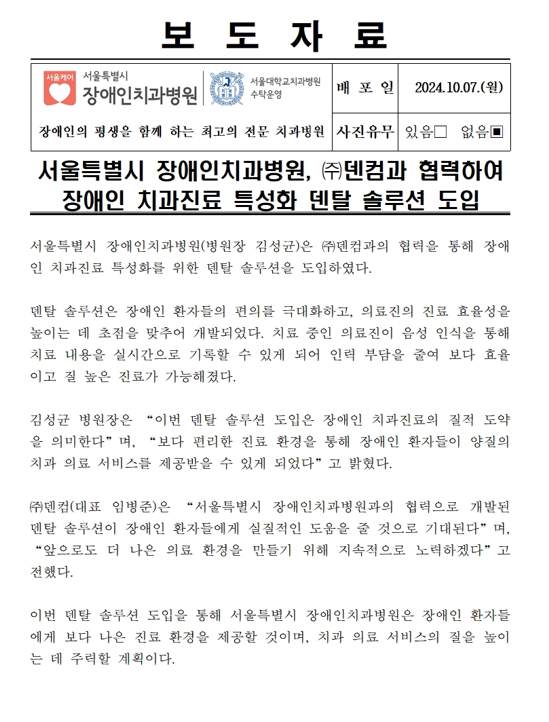 서울특별시 장애인치과병원 (주)덴컴과 협력하여 장애인 치과진료 특성화 덴탈 솔루션 도입
         서울특별시 장애인치과병원(병원장 김성균)은 (주)덴컴과의 협력을 통해 장애인 치과진료 특성화를 위한 덴탈 솔루션을 도입하였다.
         덴탈 솔루션은 장애인 환자들의 편의를 극대화하고, 의료진의 진료 효율성을 높이는 데 초점을 맞추어 개발되었다.
         치료 중인 의료진이 음성 인식을 통해 치료 내용을 실시간으로 기록할 수 있게 되어 인력 부담을 줄여 보다 효율적이고 질 높은 진료가 가능해졌다.

         김성균 병원장은 이번 덴탈 솔루션 도입은 장애인 치과진료의 질적 도약을 의미한다며 보다 편리한 진료 환경을 통해 장애인 환자들이 양질의 치과
         의료 서비스를 제공받을 수 있게 되었다고 밝혔다.

         (주)덴컴(대표 임병준)은 서울특별시 장애인치과병원과의 협력으로 개발된 덴탈 솔루션이 장애인 환자들에게 실질적인 도움을 줄 것으로 기대된다며
         앞으로도 더 나은 의료 환경을 만들기 위해 지속적으로 노력하겠다고 전했다.
         
         이번 덴탈 솔루션 도입을 통해 서울특별시 장애인치과병원은 장애인 환자들에게 보다 나은 진료 환경을 제공할 것이며,
         치과의료 서비스의 질을 높이는데 주력할 계획이다.