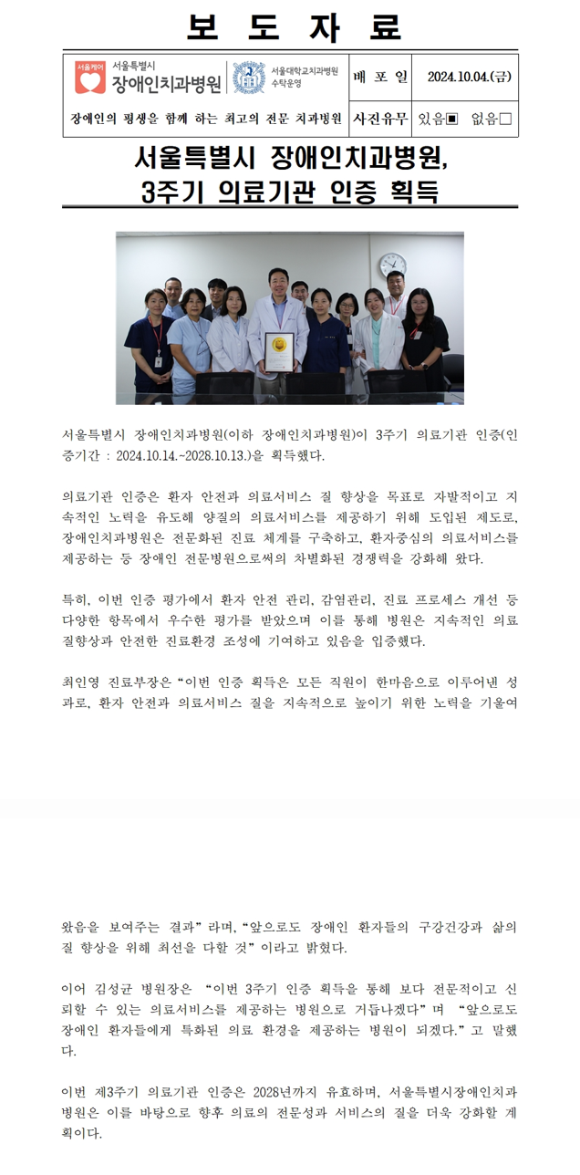 서울특별시 장애인치과병원, 3주기 의료기관 인증 획득
         서울특별시 장애인치과병원(이하 장애인치과병원)이 3주기 의료기관 인증(인증기간 : 2024.10.14 ~ 2028.10.13)을 획득했다.
         의료기관 인증은 환자 안전과 의료서비스 질 향상을 목표로 자발적이고 지속적인 노력을 유도해 양질의 의료서비스를 제공하기 위해 도입된 제도로
         장애인치과병원은 전문화된 진료 체계를 구축하고 환자중심의 의료서비스를 제공하는 등 장애인 전문병원으로써의 차별화된 경쟁력을 강화해 왔다.
         특히, 이번 인증 평가에서 환자 안전 관리, 감염관리, 진료 프로세스 개성 등 다양한 항목에서 우수한 평가를 받았으며 
         이를 통해 병원은 지속적인 의료 질 향상과 안전한 진료환경 조성에 기여하고 있음을 입증했다.
         최인영 진료부장은 이번 인증 획득은 모든 직원이 한마음으로 이루어낸 성과로 환자 안전과 의료서비스 질을 지속적으로 높이기 위한 노력을 기울여
         왔음을 보여주는 결과라며 앞으로도 장애인 환자들의 구강건강과 삶의 질 향상을 위해 최선을 다할 것이라고 밝혔다.
         
         이어 김성균 병원장은 이번 3주기 인증 획득을 통해 보다 전문적이고 신뢰할 수 있는 의료서비스를 제공하는 병원으로 거듭나겠다며
         앞으로도 장애인 환자들에게 특화된 의료 환경을 제공하는 병원이 되겠다고 말했다.
         
         이번 제3주기 의료기관 인증은 2028년까지 유효하며, 서울특별시장애인치과병원은 이를 바탕으로 향후 의료의 전문성과 서비스의 질을 
         더욱 강화할 계획이다.