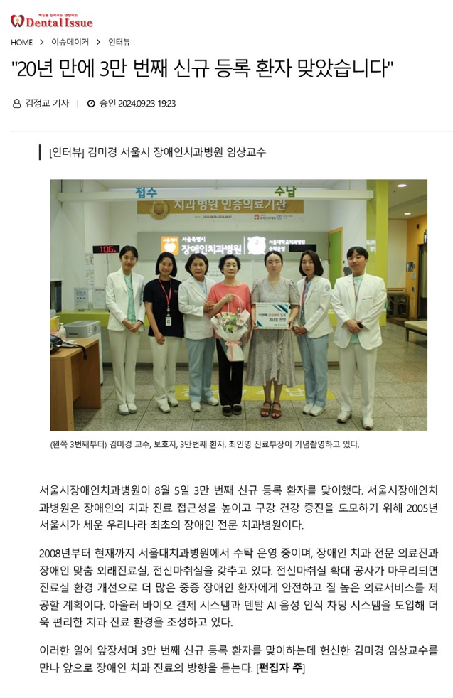 20년 만에 3만 번째 신규 등록 환자 맞았습니다.
         [인터뷰] 김미경 서울시 장애인치과병원 임상 교수
         (왼쪽 3번째부터) 김미경 교수, 보호자, 3만번째 환자, 최인영 진료부장이 기념촬영하고 있다.
         서울시장애인치과병원이 8월 5일 3만 번째 신규 등록 환자를 맞이했다.
         서울시장애인치과병원은 장애인의 치과 진료 접근성을 높이고 구강 건강 증진을 도모하기 위해 2005년 서울시가 세운
         우리나라 최초의 장애인 전문 치과병원이다.
         2008년부터 현재까지 서울대치과병원에서 수탁 운영 중이며, 장애인 치과 전문 의료진과 장애인 맞춤 외래진료실, 전신마취실을 갖추고 있다.
         전신마취실 확대 공사가 마무리되면 진료실 환경 개선으로 더 많은 중증 장애인 환자에게 안전하고 질 높은 의료서비스를 제공할 계획이다.
         아울러 바이오 결제 시스템과 덴탈 AI 음성 인식 차팅 시스템을 도입해 더욱 편리한 치과 진료 환경을 조성하고 있다.
         이러한 일에 앞장서며 3만 번째 신규 등록 환자를 맞이하는데 헌신한 김미경 임상교수를 만나 앞으로 장애인 치과 진료의 방향을 듣는다.