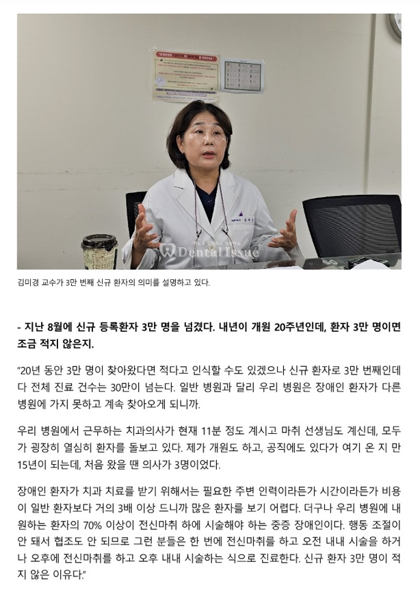 지난 8월에 신규 등록환자 3만 명을 넘겼다. 내년이 개원 20주년인데, 환자 3만 명이면 조근 적지 않은지?
         - 20년 동안 3만명이 찾아왔다면 적다고 인식할 수도 있겠으나 신규 환자로 3만 번째인데다 전체 진료 건수는 30만건이 넘는다.
         일반 병원과 달리 우리 병원은 장애인 환자가 다른 병원에 가지 못하고 계속 찾아오게 되니까.
         우리병원에서 근무하는 치과의사가 현재 11분 정도 계시고 마취 선생님도 계신데, 모두가 굉장히 열심히 환자를 돌보고 있다.
         제가 개원도하고, 공직에도 있다가 여기 온지 만 15년이 되는데, 처음 왔을 땐 의사가 3명이었다.
         장애인 환자가 치과 치료를 받기 위해서는 필요한 주변 인력이라든가 시간이라든가 비용잉 일반 환자보다 거의 3배 이상 드니까 많은 환자를 보기 어렵다.
         더구나 우리 병원에 내원하는 환자의 70% 이상이 전신마취 하에 시술해야하는 중증 장애인이다.
         행동 저절이 안돼서 협조도 안 되므로 그런분들은 한 번에 전신마취를 하고 오전 내내 시술을 하거나 오후에 전신마취를 하고 오후 내내 시술하는 식으로 진료한다.
         신규 환자 3만 명이 적지 않은 이유다.