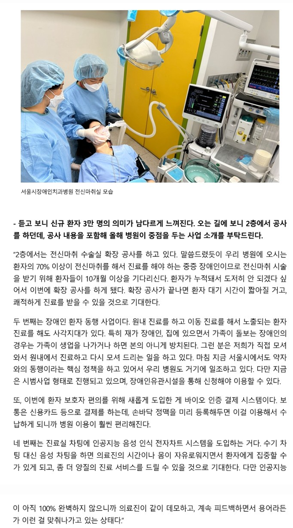 듣고 보니 신규 환자 3만 명의 의미가 남드리게 느껴진다. 오는 길에보니 2층에서 공사를 하던데 공사 내용을 포함해 올해 병원이 중점을 두는 사업 소개를
         부탁드린다.
         - 2층에서는 전신마취 수술실 확장 공사를 하고 있다.
         말씀드렸듯이 우리 병원에 오시는 환자의 70% 이상이 전신마취를 해서 진료를 해야 하는 중증 장애인이므로 전신마취 시술을 받기 위해 환자들이 10개월 이상을 
         기다리신다.
         환자가 누적돼서 도저히 안되겠다 싶어서 이번에 확장 공사를 하게 되었다.
         확장 공사가 끝나면 환자 대기 시간이 짧아질 거고, 쾌적하게 진료를 받을 수 있을 것으로 기대한다.
         두번째는 장애인 환자 동행 사업이다. 원내 진료를 하고 이동 진료를 해서 노출되는 환자진료를 해도 사각지대가 있다.
         특히, 재가 장애인, 집에 있으면서 가족이 돌보는 장애인의 경우는 가족이 생업을 나가거나 하면 본의 아니게 방치가 된다.
         그런 분은 저희가 직접 모셔와서 원내에서 진료하고 다시 모셔 드리는 일을 하고 있다.
         마침 지금 서울시에서도 약자와의 동행이라는 핵심 정책을 하고 있어서 우리 병원도 거기에 일조하고 있다.
         다만 지금은 시범사업 형태로 진행되고 있으며, 장애인유관시설을 통해 신청해야 이용할 수 있다.
         또, 이번에 환자 보호자 편의를 위해 새롭게 도입한 게 바이오 인증 결제 시스템이다.
         보통은 신용카드 등으로 결제하는데, 손바닥 정맥을 미리 등록해두면 이걸 이용해서 수납하게 되니까 병원 이용이 훨씬 편리해진다.
         네 번째는 진료실 차팅에 인공지는 음성 인식 전자차트 시스템을 도입하는 거다.
         수기 차팅 대신 음성 차팅을 하면 의료진의 시간이나 몸이 자류로워지면서 환자에게 더울 집중할 수 있게 되고 좀 더 양질의 
         진료 서비스를 드릴 수 있을것으로 기대한다.
         다만 인공지능이 아직 100%로 완벽하지 않으니까 의료진이 같이 데모하고, 계속 피드백하면서 용어라든가 이런 걸 맞춰나가고 있는 상태다.