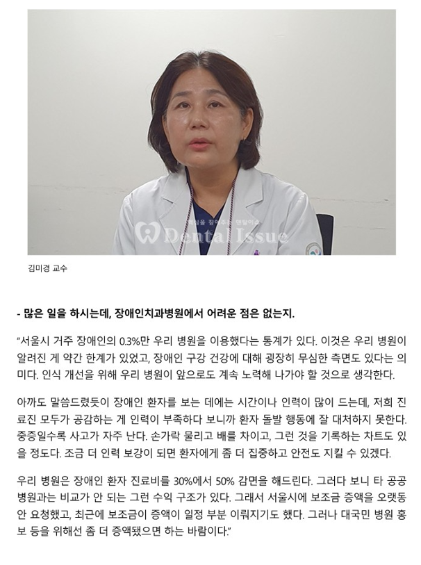 많은 일을 하시는데, 장애인치과병원에ㅔ서 어려운 점은 없는지
         - 서울시 거주 장애인의 0.3%만 우리 병원을 이용했다는 통계가 있다.
         이것은 우리 병원이 알려진 게 약간 한계가 있었고, 장애인 구강 건강에 대해 굉장히 무심한 측변도 있다는 의미다.
         인식 개선을 위해 우리 병원이 앞으로도 계속 노력해 나가야 할 것으로 생각한다.
         아까도 말씀드렸듯이 장애인 환자를 보는 데에는 시간이나 인력이 많이 드는데, 저희 의료진 모두가 공감하는 게 인력이 부족하다 보니 환자
         돌발 행동에 잘 대처하지 못한다.
         중증일수록 사고가 자주난다. 손가락 물리고 배를 차이고, 그런 것을 기록하는 차트도 있을 정도다. 조금 더 인력 보강이 되면
         환자에게 좀 더 집중하고 안전도 지킬 수 있겠다.