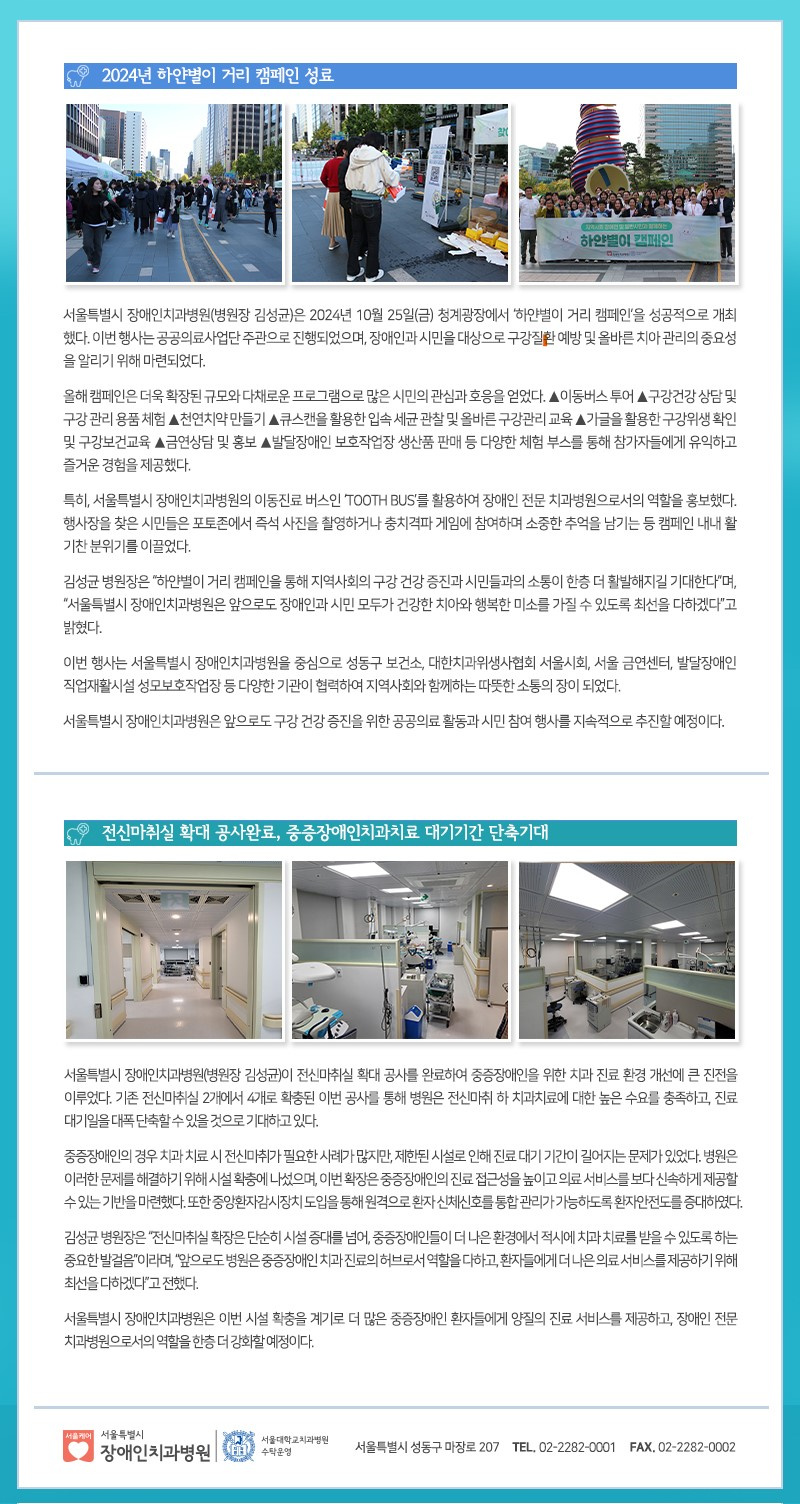 [상단 제목] 2024년 하얀별이 거리 캠페인 성료
         [상단 이미지 3장]
         1. 거리에서 시민들이 부스를 둘러보는 모습
         2. 부스에서 시민이 체험활동을 하고 있는 모습
         3. 단체가 ‘하얀별이 캠페인’ 배너를 들고 사진을 찍는 모습

         [본문 내용]
         서울특별시 장애인치과병원(병원장 김성균)은 2024년 10월 25일(금) 청계광장에서 ‘하얀별이 거리 캠페인’을 성공적으로 개최했다. 이번 행사는 공공의료사업단 주관으로 진행되었며, 장애인과 시민을 대상으로 구강질환 예방 및 올바른 치아 관리의 중요성을 알리기 위해 마련되었다.
         올해 캠페인은 더욱 확장된 규모와 다채로운 프로그램으로 많은 시민의 관심과 호응을 얻었다. △이동버스 투어 △구강건강 상담 및 구강 관리 용품 체험 △천연치약 만들기 △쿠스캔을 활용한 입속 세균 관찰 및 올바른 구강관리 교육 △가글을 활용한 구강위생 확인 및 구강보건교육 △금연상담 및 홍보 △발달장애인 보호작업장 생산품 판매 등 다양한 체험 부스를 통해 참가자들에게 유익하고 즐거운 경험을 제공했다.
         특히, 서울특별시 장애인치과병원의 이동진료 버스인 TOOTH BUS를 활용하여 장애인 전문 치과병원으로서의 역할을 홍보했다. 행사장을 찾은 시민들은 포토존에서 즉석 사진을 촬영하거나 충치게임과 게임에 참여하며 소중한 추억을 남기는 등 캠페인 내내 활기찬 분위기를 이끌었다.
         김성균 병원장은 “하얀별이 거리 캠페인을 통해 지역사회의 구강 건강 증진과 시민들과의 소통이 한층 더 활발해지길 기대한다”며, “서울특별시 장애인치과병원은 앞으로도 장애인과 시민 모두가 건강한 치아와 행복한 미소를 가질 수 있도록 최선을 다하겠다”고 밝혔다.
         이번 행사는 서울특별시 장애인치과병원을 중심으로 성동구 보건소, 대한치과위생사협회 서울시회, 서울 금연센터, 발달장애인 직업재활시설 성모보호작업장 등 다양한 기관이 협력하여 지역사회와 함께하는 따뜻한 소통의 장이 되었다.
         서울특별시 장애인치과병원은 앞으로도 구강 건강 증진을 위한 공공의료 활동과 시민 참여 행사를 지속적으로 추진할 예정이다.

         [하단 제목]
         전신마취실 확대 공사완료, 중증장애인치과치료 대기기간 단축 기대
         
         [하단 이미지 3장]
         1. 확장된 병원 내부 복도 및 치료실 입구
         2. 전신마취 치료실 내부 장비와 시설 모습
         3. 치료실 내부 전경, 치과 장비 배치 모습
         
         [본문 내용]
         서울특별시 장애인치과병원(병원장 김성균)이 전신마취실 확대 공사를 완료하여 중증장애인을 위한 치과 진료 환경 개선에 큰 진전을 이루었다. 기존 전신마취실 2개에서 4개로 확장된 이번 공사를 통해 병원은 전신마취 하 치과치료에 대한 높은 수요를 충족하고, 진료 대기일을 대폭 단축할 수 있을 것으로 기대하고 있다.
         중증장애인의 경우 치과 치료 시 전신마취가 필요한 사례가 많지만, 제한된 시설로 인해 진료 대기 기간이 길어지는 문제가 있었다. 병원은 이러한 문제를 해결하기 위해 시설 확충에 나섰으며, 이번 확장은 중증장애인의 진료 접근성을 높이고 의료 서비스를 보다 신속하게 제공할 수 있는 기반을 마련했다. 또한 중증환자 검사 장치 도입을 통해 원격으로 환자 신체신호를 통한 관리가 가능하도록 환자 안전도를 증대하였다.
         김성균 병원장은 “전신마취실 확장은 단순히 시설 증대를 넘어, 중증장애인들이 더 나은 환경에서 적시에 치과 치료를 받을 수 있도록 하는 중요한 발걸음”이라며, “앞으로도 병원은 중증장애인 치과 진료의 허브로서 역할을 다하고, 환자들에게 더 나은 의료 서비스를 제공하기 위해 최선을 다하겠다”고 전했다.
         
         서울특별시 장애인치과병원은 이번 시설 확충을 계기로 더 많은 중증장애인 환자들에게 양질의 진료 서비스를 제공하고, 장애인 전문 치과병원으로서의 역할을 한층 더 강화할 예정이다.
         
         [하단 로고 및 연락처]
         서울특별시 장애인치과병원
         주소: 서울특별시 성동구 마장로 207
         TEL: 02-2282-0001
         FAX: 02-2282-0002