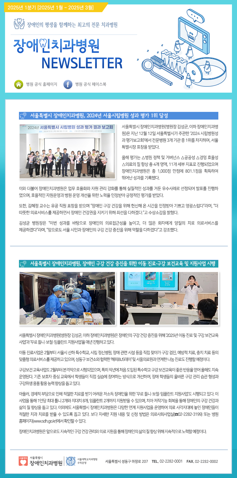 장애인의 평생을 함께하는 최고의 전문 치과병원
         장애인치과병원 NEWSLETTER
         서울특별시 장애인치과병원, 2024년 서울시립병원 성과 평가 1위 달성
         서울특별시 장애인치과병원(병원장 김성곤, 이하 장애인치과병원)은 지난 12월 12일 서울특별시가 주관한 ‘2024 시립병원성과 평가보고회’에서 전문병원 3기관 중 1위를 차지하며, 서울특별시장 표창을 받았다.

         올해 평가는 성과 분석 및 커버리지 소급공사 운영 효율성 분석을 포함한 상반기 성과와 하반기, 1회시 재조사 진행현황으로 장애인치과병원은 10,000건 환자 801.1건을 기록하여 뛰어난 성과를 기초했다.
         김성곤 병원장은 “이번 성과는 장애인의 의료전달체계를 높이고, 더 많은 환자에게 양질의 치료 의료서비스를 제공하겠다는 각오로 서울 시민과 장애인의 구강 건강 증진을 위해 역할을 다하겠다”고 강조했다.

         서울특별시 장애인치과병원, 장애인 구강 건강 증진을 위한 이동 진료-구강 보건교육 및 지원사업 시행
         서울특별시 장애인치과병원(병원장 김성곤, 이하 장애인치과병원)은 장애인의 구강 건강 증진을 위해 2025년 이동 진료 및 구강 보건교육 사업과 ‘무료 토별·보철·임플란트를 지원사업’을 매년 진행하고 있다.
         이동 진료사업은 2월부터 서울시 내 5개 구역으로, 시립 정신병원, 장애 관련 시설 등 주요 직장 찾아가 구강 검사, 예방 치료, 충치 치료 등의 맞춤형 의료서비스를 제공하고 있으며, 성공적인 미소병원 연계 및 유튜브 방송서비스도 진행하고 있다.
         구강보건교육은 오랫동안 부적절한 식습관으로 인해 문제가 발생하는 장애인 구강보건교육의 중요한 유용성 필요성에 맞춰 지속 교육을 통해 학생들이 직접 실습을 하며 장애 학생들의 구강 관리 습관 형성과 구강위생습관을 보강했다.

         아울러, 경제적 지원이 필요한 장애인들이 어려운 재정적 상황을 고려한 ‘무료 치료·보철·임플란트 지원사업’도 있다. 이 사업은 매년 1~2회 최대 10명까지 지원하며, 행정률은 2개월에 2가지씩 지원하는 방식으로, 치료가 필요한 시점에 맞춰 지원이 가능하다. 보다 자세한 지원 내용 및 신청 방법은 의료사회사업팀(전화 02-2282-3195) 또는 병원 홈페이지(www.sdhgok.or.kr)에 확인할 수 있다.
         장애인치과병원은 앞으로 지속적으로 건강 관리와 의료지원 등을 통해 장애인의 삶의 질 향상 및 자립적이고 노력하는 치료를 통해 장애인 삶에 기여하겠다.