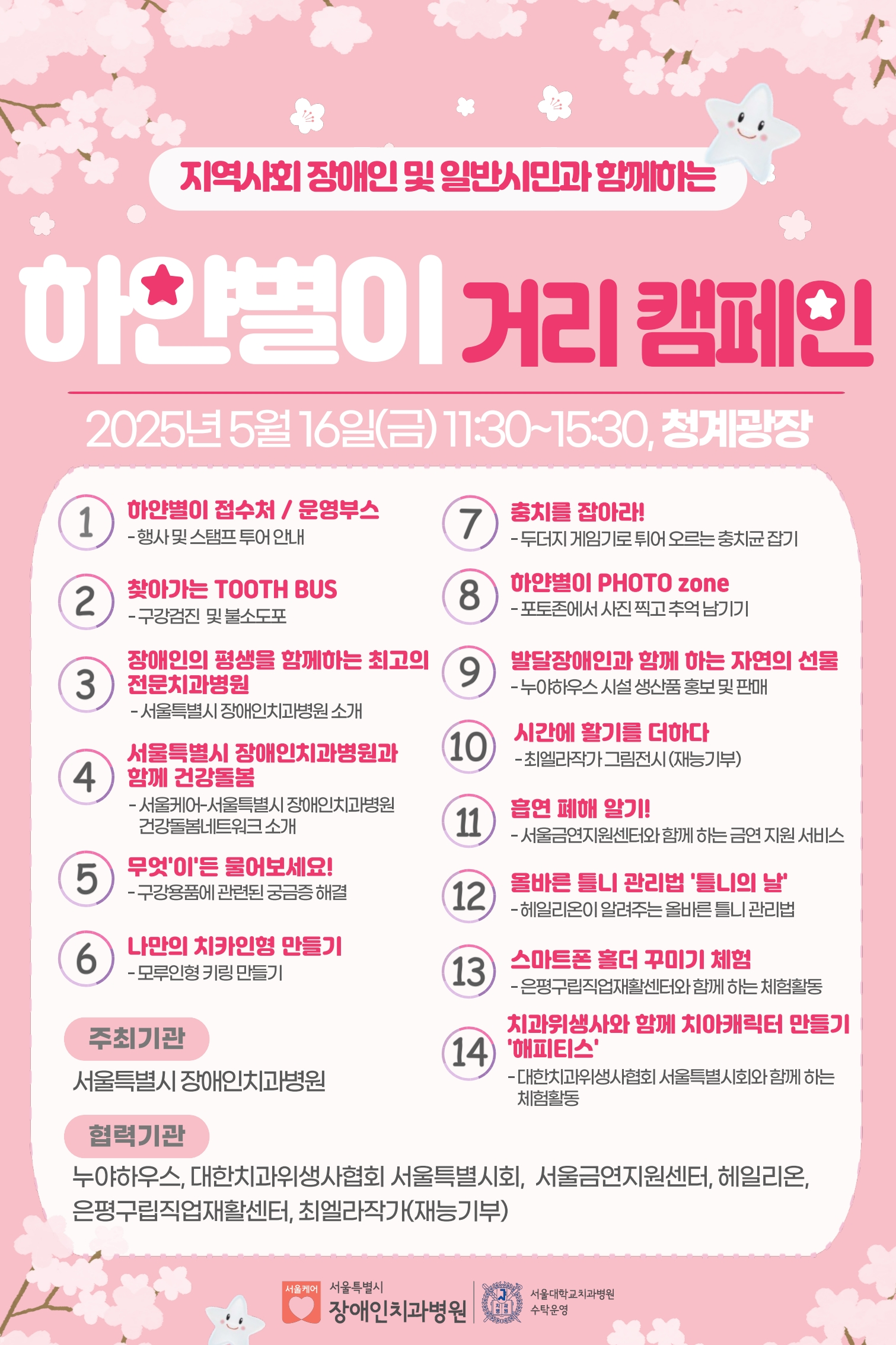 지역사회 장애인 및 일반시민과 함께하는 하얀별이 거리 캠페인

         2025년 5월 16일 (금) 11:30~15:30, 청계광장
         1.하얀별이 접수처 / 운영부스
         행사 및 스탬프 투어 안내

         2.찾아가는 TOOTH BUS
         구강검진 및 불소도포

         3.장애인의 평생을 함께하는 최고의 전문치과병원
         서울특별시 장애인치과병원 소개
         
         4.서울특별시 장애인치과병원과 함께 건강돌봄
         서울케어-서울특별시 장애인치과병원 건강돌봄네트워크 소개
         
         5.무엇이든 물어보세요!
         구강건강에 관련된 궁금증 해결
         
         6.나만의 치아인형 만들기
         모루인형 키링 만들기
         
         7.충치를 잡아라!
         두더지 게임기로 튀어 오르는 충치균 잡기
         
         8.하얀별이 PHOTO zone
         포토존에서 사진 찍고 추억 남기기
         
         9.발달장애인과 함께 하는 자연의 선물
         누야하우스 시설 상품 홍보 및 판매
         
         10.시간에 활기를 더하다
         치엘라작가 그림전시 (재능기부)
         
         11.흡연 폐해 알기!
         서울금연지원센터와 함께 하는 금연 지원 서비스
         
         12.올바른 틀니 관리법 '틀니의 날'
         헤일리온이 알려주는 올바른 틀니 관리법
         
         13.스마트폰 활용 꾸미기 체험
         은평구립직업재활센터와 함께 하는 체험활동
         
         14.치과위생사와 함께 치아케어킷 만들기 '해피티스'
         대한치과위생사회 서울특별시회와 함께 하는 체험활동
         
         주최기관
         서울특별시 장애인치과병원
         
         협력기관
         누야하우스, 대한치과위생사회 서울특별시회, 서울금연지원센터, 헤일리온, 은평구립직업재활센터, 최엘라작가(재능기부)